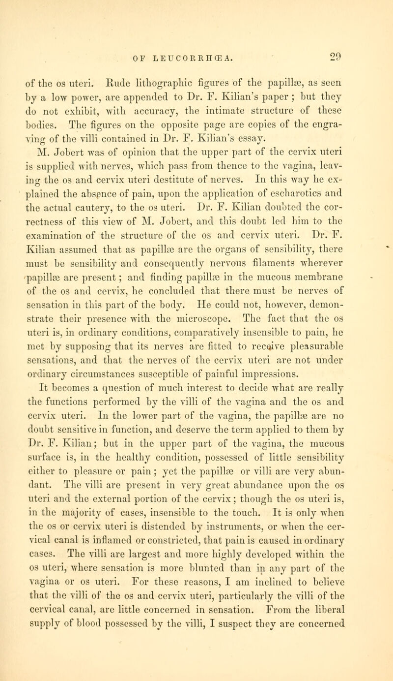 of the os uteri. Rude lithographic figures of the papillse, as seen by a low power, are appended to Dr. F. Kilian's paper ; hut they do not exhibit, with accuracy, the intimate structure of these bodies. The figures on the opposite page are copies of the engra- ving of the villi contained in Dr. F. Kilian's essay. M. Jobcrt was of opinion that the upper part of the cervix uteri is supplied with nerves, which pass from thence to the vagina, leav- ing the os and cervix uteri destitute of nerves. In this way he ex- plained the absence of pain, upon the application of escharotics and the actual cautery, to the os uteri. Dr. F. Kilian doubted the cor- rectness of this view of M. Jobert, and this doubt led him to the examination of the structure of the os and cervix uteri. Dr. F. Kilian assumed that as papilla? are the organs of sensibility, there must be sensibility and consequently nervous filaments wherever papilla? are present; and finding papilla? in the mucous membrane of the os and cervix, he concluded that there must be nerves of sensation in this part of the body. He could not, however, demon- strate their presence with the microscope. The fact that the os iiteri is, in ordinary conditions, comparatively insensible to pain, he met by supposing that its nerves are fitted to receive pleasurable sensations, and that the nerves of the cervix uteri are not under ordinary circumstances susceptible of painful impressions. It becomes a question of much interest to decide what are really the functions performed by the villi of the vagina and the os and cervix uteri. In the lower part of the vagina, the papilla? are no doubt sensitive in function, and deserve the term applied to them by Dr. F. Kilian; but in the upper part of the vagina, the mucous surface is, in the healthy condition, possessed of little sensibility cither to pleasure or pain ; yet the papilla? or villi are very abun- dant. The villi are present in very great abundance upon the os uteri and the external portion of the cervix; though the os uteri is, in the majority of cases, insensible to the touch. It is only when the os or cervix uteri is distended by instruments, or when the cer- vical canal is inflamed or constricted, that pain is caused in ordinary cases. The villi are largest and more highly developed within the os uteri, where sensation is more blunted than in any part of the vagina or os uteri. For these reasons, I am inclined to believe that the villi of the os and cervix uteri, particularly the villi of the cervical canal, are little concerned in sensation. From the liberal supply of blood possessed by the villi, I suspect they are concerned