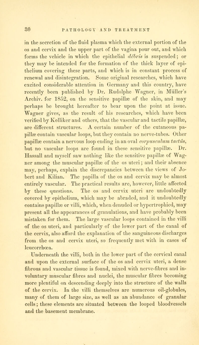 in the secretion of the fluid plasma which the external portion of the os and cervix and the upper part of the vagina pour out, and which forms the vehicle in which the epithelial debris is suspended; or they may be intended for the formation of the thick layer of epi- thelium covering these parts, and which is in constant process of renewal and disintegration. Some original researches, which have excited considerable attention in Germany and this country, have recently been published by Dr. Rudolphe Wagner, in Muller's Archiv. for 1852, on the sensitive papillae of the skin, and may perhaps be brought hereafter to bear upon the point at issue. Wagner gives, as the result of his researches, which have been verified by Kolliker and others, that the vascular and tactile papillae, are different structures. A certain number of the cutaneous pa- pillae contain vascular loops, but they contain no nerve-tubes. Other papillae contain a nervous loop ending in an oval corpusculum tachts, but no vascular loops are found in these sensitive papillae. Dr. Hassall and myself saw nothing like the sensitive papillae of Wag- ner among the muscular papillae of the os uteri; and their absence may, perhaps, explain the discrepancies between the views of Jo- bert and Kilian. The papilla of the os and cervix may be almost entirely vascular. The practical results are, however, little affected by these questions. The os and cervix uteri are undoubtedly covered by epithelium, which may be abraded, and it undoubtedly contains papillae or villi, which, when denuded or hypertrophied, may present all the appearances of granulations, and have probably been mistaken for them. The large vascular loops contained in the villi of the os uteri, and particularly of the lower part of the canal of the cervix, also afford the explanation of the sanguineous discharges from the os and cervix uteri, so frequently met with in cases of leucorrhoea. Underneath the villi, both in the lower part of the cervical canal and upon the external surface of the os and cervix uteri, a dense fibrous and vascular tissue is found, mixed with nerve-fibres and in- voluntary muscular fibres and nuclei, the muscular fibres becoming more plentiful on descending deeply into the structure of the walls of the cervix. In the villi themselves are numerous oil-globules, many of them of large size, as well as an abundance of granular cells; these elements are situated between the looped bloodvessels and the basement membrane.