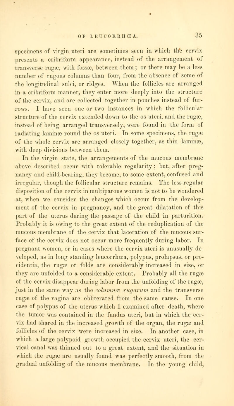 specimens of virgin uteri are sometimes seen in which th*e cervix presents a cribriform appearance, instead of the arrangement of transverse rugae, with fossae, between them; or there may be a less number of rugous columns than four, from the absence of some of © 7 the longitudinal sulci, or ridges. When the follicles are arranged in a cribriform manner, they enter more deeply into the structure of the cervix, and are collected together in pouches instead of fur- rows. I have seen one or two instances in which the follicular structure of the cervix extended down to the os uteri, and the rugae, instead of being arranged transversely, were found in the form of radiating laminae round the os uteri. In some specimens, the rugae of the whole cervix are arranged closely together, as thin laminae, with deep divisions between them. In the virgin state, the arrangements of the mucous membrane above described occur with tolerable regularity; but, after preg- nancy and child-bearing, they become, to some extent, confused and irregular, though the follicular structure remains. The less regular disposition of the cervix in multiparous women is not to be wondered at, when we consider the changes which occur from the develop- ment of the cervix in pregnancy, and the great dilatation of this part of the uterus during the passage of the child in parturition. Probably it is owing to the great extent of the reduplication of the mucous membrane of the cervix that laceration of the mucous sur- face of the cervix does not occur more frequently during labor. In pregnant women, or in cases where the cervix uteri is unusually de- veloped, as in long standing leucorrheca, polypus, prolapsus, or pro- cidentia, the rugae or folds are considerably increased in size, or they are unfolded to a considerable extent. Probably all the rugae of the cervix disappear during labor from the unfolding of the rugae, just in the same way as the columnce rugarum and the transverse rugae of the vagina are obliterated from the same cause. In one case of polypus of the uterus which I examined after death, where the tumor was contained in the fundus uteri, but in which the cer- vix had shared in the increased growth of the organ, the rugae and follicles of the cervix were increased in size. In another case, in which a large polypoid growth occupied the cervix uteri, the cer- vical canal was thinned out to a great extent, and the situation in which the rugae are usually found was perfectly smooth, from the gradual unfolding of the mucous membrane. In the young child,