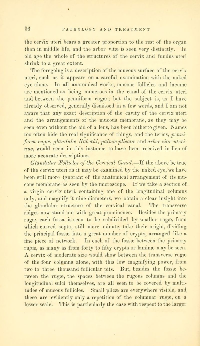 the cervix uteri bears a greater proportion to the rest of the organ than in middle life, and the arbor vitae is seen very distinctly. In old age the whole of the structures of the cervix and fundus uteri shrink to a great extent. The foregoing is a description of the mucous surface of the cervix uteri, such as it appears on a careful examination with the naked eye alone. In all anatomical works, mucous follicles and lacunae are mentioned as being numerous in the canal of the cervix uteri and between the penniform rugae ; but the subject is, as I have already observed, generally dismissed in a few words, and I am not aware that any exact description of the cavity of the cervix uteri and the arrangements of the mucous membrane, as they may be seen even without the aid of a lens, has been hitherto given. Names too often hide the real significance of things, and the terms, penni- form rugce, glandulce Nabothi, pahnce plicatce and arbor vitce uteri- nus, would seem in this instance to have been received in lieu of more accurate descriptions. Glandular Follicles of the Cervical Canal.—If the above be true of the cervix uteri as it may be examined by the naked eye, we have been still more ignorant of the anatomical arrangement of its mu- cous membrane as seen by the microscope. If we take a section of a virgin cervix uteri, containing one of the longitudinal columns only, and magnify it nine diameters, we obtain a clear insight into the glandular structure of the cervical canal. The transverse ridges now stand out with great prominence. Besides the primary rugae, each fossa is seen to be subdivided by smaller rugae, from which curved septa, still more minute, take their origin, dividing the principal fossae into a great number of crypts, arranged like a fine piece of network. In each of the fossae between the primary rugae, as many as from forty to fifty crypts or laminae may be seen. A cervix of moderate size would show between the transverse rugae of the four columns alone, with this low magnifying power, from two to three thousand follicular pits. But, besides the fossae be- tween the rugae, the spaces between the rugous columns and the longitudinal sulci themselves, are all seen to be covered by multi- tudes of mucous follicles. Small plicae are everywhere visible, and these are evidently only a repetition of the columnar rugae, on a lesser scale. This is particularly the case with respect to the larger