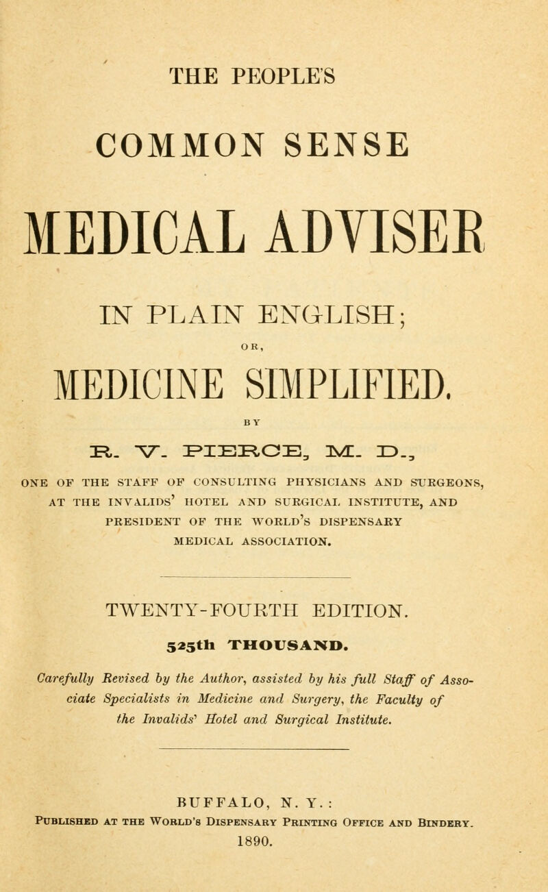 COMMON SENSE MEDICAL ADVISEE IlSr PLAIN EISraLISH; OR, MEDICINE SIMPLIFIED. BY Tl. V- FIER.OE, 3S^. ID., ONE OF THE STAFF OF CONSULTING PHYSICIANS AND STJK6BONS, AT THE invalids' HOTEL AND SURGICAL INSTITUTE, AND PRESIDENT OF THE WORLd's DISPENSARY MEDICAL ASSOCIATION. TWENTY-FOURTH EDITION. 525tli XHOVSAND. Carefully Revised by the Author-, assisted by his full Staff of Asso- ciate Specialists in Medicine and Surgery, the Faculty of the Invalids'' Hotel and Surgical Institute. BUFFALO, N. Y. : PUBIilSHED AT THE WORLD'S DISPENSARY PRINTING OFFICE AND BINDERY. 1890.