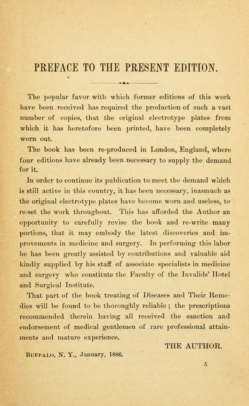 The popular favor with which former editions of this work have been received has required the production of such a vast number of copies, that the original electrotype plates from which it has heretofore been printed, have been completely worn out. The book has been re-produced in London, England, where four editions have already been necessary to supply the demand for it. In order to continue its publication to meet the demand which is still active in this country, it has been necessary, inasmuch as the original electrotype plates have become worn and useless, to re-set the work throughout. This has afforded the Author an opportunity to carefully revise the book and re-write many portions, that it may embody the latest discoveries and im- provements in medicine and surgery. In performing this labor he has been greatly assisted by contributions and valuable aid kindly supplied by his staff of associate specialists in medicine and surgery who constitute the Faculty of the Invalids' Hotel and Surgical Institute. That part of the book treating of Diseases and Their Reme- dies will be found to be thoroughly reliable ; the prescriptions recommended therein having all received the sanction and endorsement of medical gentlemen of rare professional attain- ments and mature experience. THE AUTHOR. Buffalo, N. Y., January, 1886.