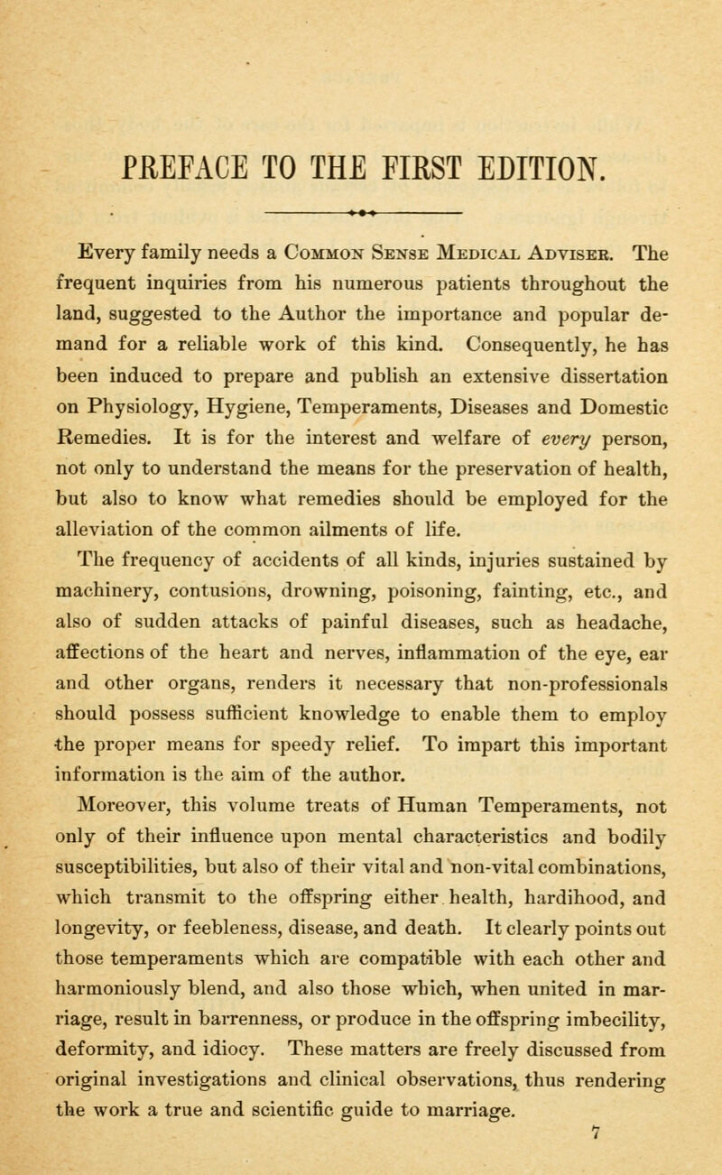 Every family needs a Common Sense Medical Advisee. The frequent inquiries from his numerous patients throughout the land, suggested to the Author the importance and popular de- mand for a reliable work of this kind. Consequently, he has been induced to prepare and publish an extensive dissertation on Physiology, Hygiene, Temperaments, Diseases and Domestic Remedies. It is for the interest and welfare of every person, not only to understand the means for the preservation of health, but also to know what remedies should be employed for the alleviation of the common ailments of life. The frequency of accidents of all kinds, injuries sustained by machinery, contusions, drowning, poisoning, fainting, etc., and also of sudden attacks of painful diseases, such as headache, affections of the heart and nerves, inflammation of the eye, ear and other organs, renders it necessary that non-professionals should possess sufficient knowledge to enable them to employ the proper means for speedy relief. To impart this important information is the aim of the author. Moreover, this volume treats of Human Temperaments, not only of their influence upon mental characteristics and bodily susceptibilities, but also of their vital and non-vital combinations, which transmit to the offspring either health, hardihood, and longevity, or feebleness, disease, and death. It clearly points out those temperaments which are compatible with each other and harmoniously blend, and also those which, when united in mar- riage, result in barrenness, or produce in the offspring imbecility, deformity, and idiocy. These matters are freely discussed from original investigations and clinical observations, thus rendering the work a true and scientific guide to marriage.