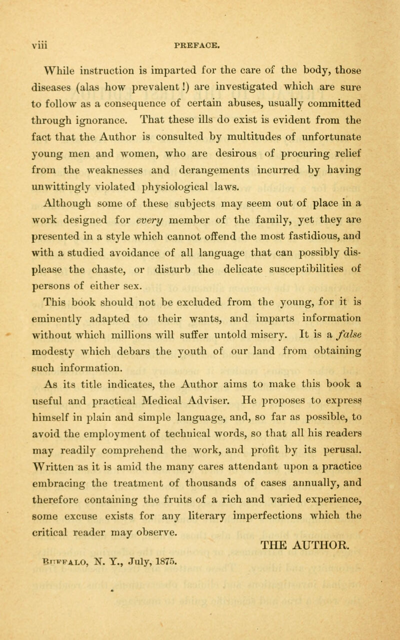 PREFACE. While instruction is imparted for the care of the body, those diseases (alas how prevalent!) are investigated which are sure to follow as a consequence of certain abuses, usually committed through ignorance. That these ills do exist is evident from the fact that the Author is consulted by multitudes of unfortunate young men and women, who are desirous of procuring relief from the weaknesses and derangements incurred by having unwittingly violated physiological laws. Although some of these subjects may seem out of place in a work designed for every member of the family, yet they are presented in a style which cannot offend the most fastidious, and with a studied avoidance of all language that can possibly dis- please the chaste, or disturb the delicate susceptibilities of persons of either sex. This book should not be excluded from tbe young, for it is eminently adapted to their wants, and imparts information without which millions will suffer untold misery. It is a false modesty which debars the youth of our land from obtaining such information. As its title indicates, the Aiithor aims to make this book a useful and practical Medical Adviser. He proposes to express himself in plain and simple language, and, so far as possible, to avoid the employment of technical words, so that all his readers may readily compi-ehend the work, and profit by its perusal. Written as it is amid the many cares attendant upon a practice embracing the treatment of thousands of cases annually, and therefore containing the fruits of a rich and varied experience, some excuse exists for any literary imperfections which the critical reader may observe. THE AUTHOR. Bttwpa-LO, N. Y., July, 1875.