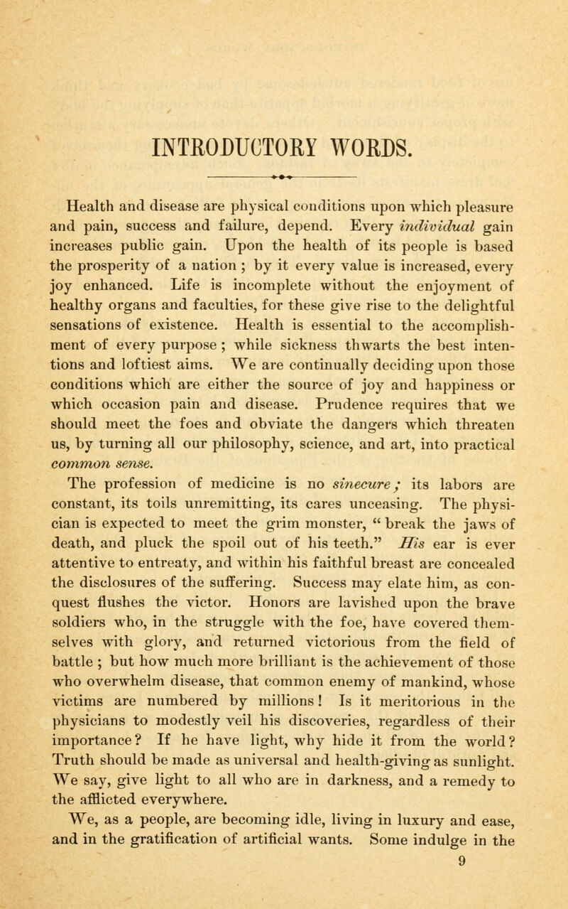 INTRODUCTORY WORDS. Health and disease are physical conditions upon which pleasure and pain, success and failure, depend. Every individual gain increases public gain. Upon the health of its people is based the prosperity of a nation ; by it every value is increased, every joy enhanced. Life is incomplete without the enjoyment of healthy organs and faculties, for these give rise to the delightful sensations of existence. Health is essential to the accomplish- ment of every purpose ; while sickness thwarts the best inten- tions and loftiest aims. We are continually deciding upon those conditions which are either the source of joy and happiness or which occasion pain and disease. Prudence requires that we should meet the foes and obviate the dangers which threaten us, by turning all our philosophy, science, and art, into practical common sense. The profession of medicine is no sinecure; its labors are constant, its toils unremitting, its cares unceasing. The physi- cian is expected to meet the grim monster, break the jaws of death, and pluck the spoil out of his teeth. His ear is ever attentive to entreaty, and within his faithful breast are concealed the disclosures of the suffering. Success may elate him, as con- quest flushes the victor. Honors are lavished upon the brave soldiers who, in the struggle with the foe, have covered them- selves with glory, and returned victorious from the field of battle ; but how much more brilliant is the achievement of those who overwhelm disease, that common enemy of mankind, whose victims are numbered by millions! Is it meritorious in the physicians to modestly veil his discoveries, regardless of their importance ? If he have light, why hide it from the world ? Truth should be made as universal and health-giving as sunlight. We say, give light to all who are in darkness, and a remedy to the afflicted everywhere. We, as a people, are becoming idle, living in luxury and ease, and in the gratification of artificial wants. Some indulge in the