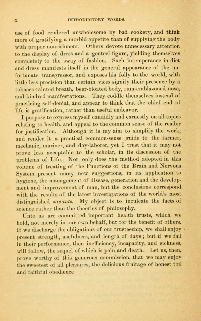 use of food rendered unwholesome by bad cookery, and think more of gratifying a morbid appetite than of supplying the body with proper nourishment. Others devote unnecessary attention to the display of dress and a genteel figure, yielding themselves completely to the sway of fashion. Such intemperance in diet and dress manifests itself in the general appearance of the un- fortunate transgressor, and exposes his folly to the world, with little less precision than certain vices signify their presence by a tobacco-tainted breath, beer-bloated body, rum-emblazoned nose, and kindred manifestations. They coddle themselves instead of practicing self-denial, and appear to think that the chief end of life is gratification, rather than useful endeavor. I purpose to expi-ess myself candidly and earnestly on all topics relating to health, and appeal to the common sense of the reader for justification. Although it is my aim to simplify the work, and render it a practical common-sense guide to the farmer, mechanic, mariner, and day-laborer, yet I trust that it may not prove less acceptable to the scholar, in its discussion of the problems of Life. Not only does the method adopted in this volume of treating of the Functions of the Brain and Nervous System present many new suggestions, in its application to hygiene, the management of disease, generation and the develop- ment and improvement of man, but the conclusions correspond with the results of the latest investigations of the world's most distinguished savants. My object is to inculcate the facts of science rather than the theories of philosophy. Unto us are committed important health trusts, which we hold, not merely in our own behalf, but for the benefit of others. If we discharge the obligations of our trusteeship, we shall enjoy present strength, usefulness, and length of days ; but if we fail in their performance, then inefficiency, incapacity, and sickness, will follow, the sequel of which is pain and death. Let us, then, prove worthy of this generous commission, that we may enjoy the sweetest of all pleasuies, the delicious fruitage of honest toil and faithful obedience.