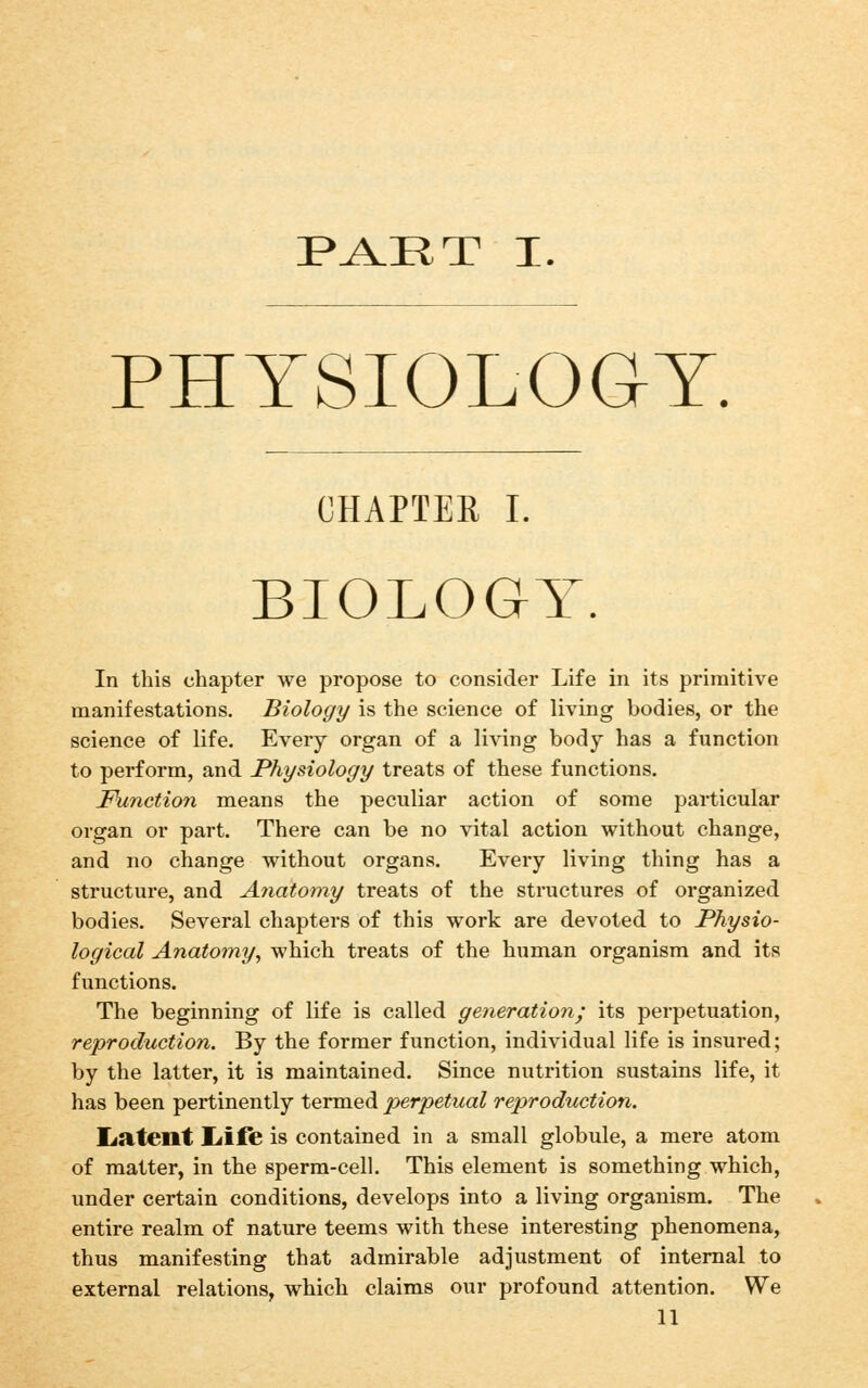 P^RT I. PHYSIOLOGY. CHAPTER I. BIOLOGY. In this chapter we propose to consider Life in its primitive manifestations. Biology is the science of living bodies, or the science of life. Every organ of a living body has a function to perform, and Physiology treats of these functions. Function means the peculiar action of some particular organ or part. There can be no vital action without change, and no change without organs. Every living thing has a structure, and A7iatomy treats of the structures of organized bodies. Several chapters of this work are devoted to Physio- logical Anatomy, which treats of the human organism and its functions. The beginning of life is called generation; its perpetuation, reproduction. By the former function, individual life is insured; by the latter, it is maintained. Since nutrition sustains life, it has been pertinently termed perpetual reproduction. Ijatent liift is contained in a small globule, a mere atom of matter, in the sperm-cell. This element is something which, under certain conditions, develops into a living organism. The entire realm of nature teems with these interesting phenomena, thus manifesting that admirable adjustment of internal to external relations, which claims our profound attention. We U