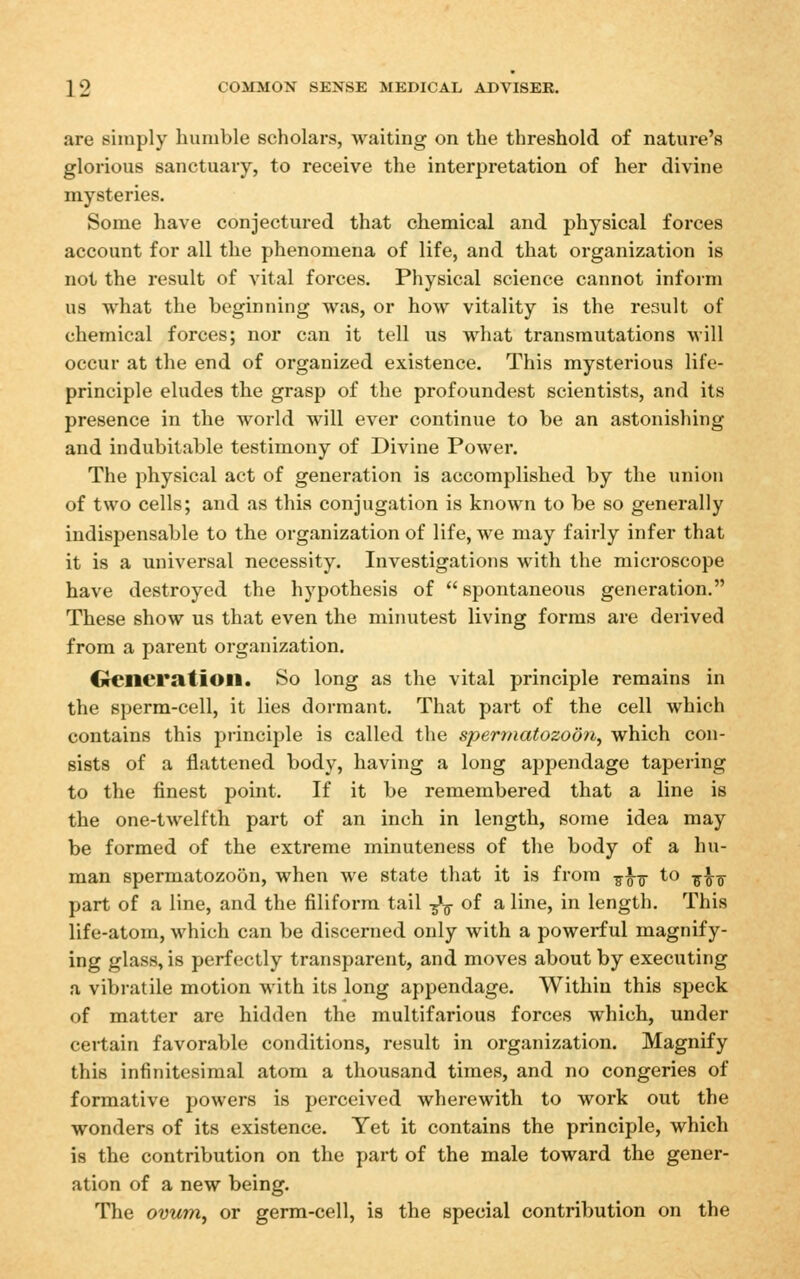 are simply humble scholars, waiting on the threshold of nature's glorious sanctuary, to receive the interpretation of her divine mysteries. Some have conjectured that chemical and physical forces account for all the phenomena of life, and that organization is not the result of vital forces. Physical science cannot inform us what the beginning was, or how vitality is the result of chemical forces; nor can it tell us what transmutations will occur at the end of organized existence. This mysterious life- principle eludes the grasp of the profoundest scientists, and its presence in the world will ever continue to be an astonishing and indubitable testimony of Divine Power. The physical act of generation is accomplished by the union of two cells; and as this conjugation is known to be so generally indispensable to the organization of life, we may fairly infer that it is a universal necessity. Investigations with the microscope have destroyed the hypothesis of spontaneous generation. These show us that even the minutest living forms are derived from a parent organization. Crencratioil. So long as the vital principle remains in the sperm-cell, it lies dormant. That part of the cell which contains this piinciple is called the spermatozoon^ which con- sists of a flattened body, having a long appendage tapering to the finest point. If it be remembered that a line is the one-twelfth part of an inch in length, some idea may be formed of the extreme minuteness of the body of a hu- man spermatozoon, when we state that it is from -^^-^ to -^f^ part of a line, and the filiform tail -5*^ of a line, in length. This life-atom, which can be discerned only with a powerful magnify- ing glass, is perfectly transparent, and moves about by executing a vibi-atile motion with its long appendage. Within this speck of matter are hidden the multifarious forces which, under certain favorable conditions, result in organization. Magnify this infinitesimal atom a thousand times, and no congeries of formative powers is perceived wherewith to work out the wonders of its existence. Yet it contains the principle, which is the contribution on the part of the male toward the gener- ation of a new being. The ovum, or germ-cell, is the special contribution on the
