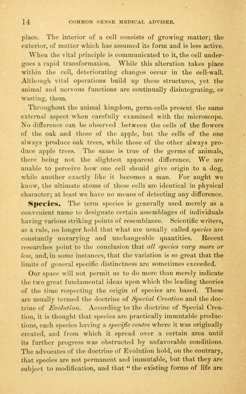 place. The interior of a cell consists of growing matter; the exterior, of matter which has assumed its form and is less active. When the vital jjrinciple is communicated to it, the cell under- goes a rapid transformation. While this alteration takes place within the cell, deteriorating changes occur in the cell-wall. Although vital operations build up these structures, yet the animal and nervous functions are continually disintegrating, or wasting, them. . Throughout the animal kingdom, germ-cells present the same external aspect when carefully examined with the microscope. No difference can be observed between the cells of the flowers of the oak and those of the apple, but the cells of the one always produce oak trees, while those of the other always pro- duce apple trees. The same is true of the germs of animals, there being not the slightest apparent difference. We are unable to perceive how one cell should give origin to a dog, while another exactly like it becomes a man. For aught we know, the ultimate atoms of these cells are identical in physical character; at least we have no means of detecting any difference. Species. The term species is generally used merely as a convenient name to designate certain assemblages of individuals having various striking points of resemblance. Scientific writers, as a rule, no longer hold that what ai-e usually called species are constantly unvarying and unchangeable quantities. Recent researches point to the conclusion that all species vary more or less, and, in some instances, that the variation is so great that the limits of general specific distinctness are sometimes exceeded. Our space will not permit us to do more than merely indicate the two great fundamental ideas upon which the leading theories of the time respecting the origin of species are based. These are usually termed the doctrine of Special Creation and the doc- trine of Evolution. According to the doctrine of Special Crea- tion, it is thought that species are practically immutable produc- tions, each species having a specific centre where it was originally created, and from which it spread over a certain area until its further progress was obstructed by unfavorable conditions. The advocates of the doctrine of Evolution hold, on the contrary, that species are not permanent and immutable, but that they are subject to modification, and that  the existing forms of life are