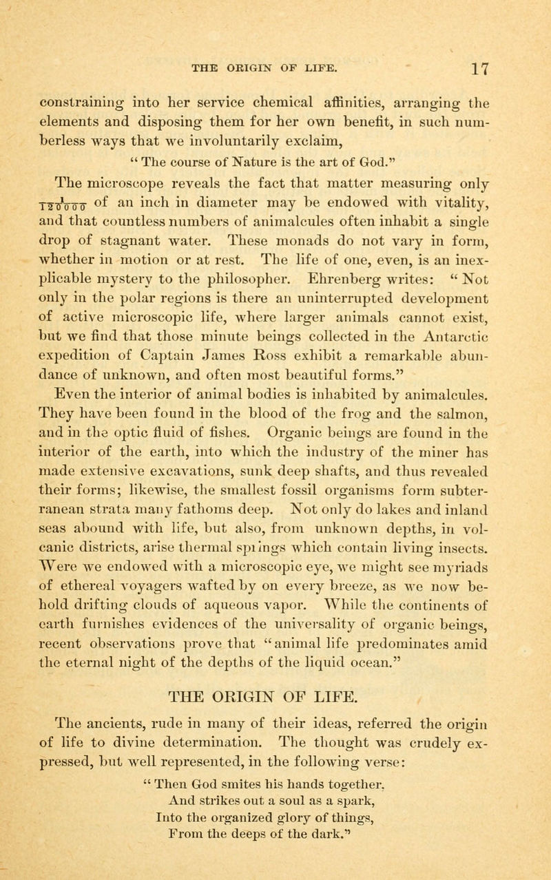 constraining into her service chemical affinities, arranging the elements and disposing them for her own benefit, in such num- berless ways that we involuntarily exclaim,  The course of Nature is the art of God. The microscope reveals the fact that matter measuring only T^uVo^T of an inch in diameter may be endowed with vitality, and that countless numbers of animalcules often inhabit a single drop of stagnant water. These monads do not vary in form, whether in motion or at rest. The life of one, even, is an inex- plicable mystery to the philosopher. Ehrenberg writes: Not only in the polar regions is there an uninterrupted development of active microscopic life, where larger animals cannot exist, but we find that those minute beings collected in the Antarctic exjjedition of Captain James Ross exhibit a remarkable abun- dance of unknown, and often most beautiful forms. Even the interior of animal bodies is inhabited by animalcules. They have been found in the blood of the frog and the salmon, and in the optic fluid of fishes. Organic beings are found in the interior of the earth, into which the industry of the miner has made extensive excavations, sunk deep shafts, and thus revealed their forms; likewise, the smallest fossil organisms form subter- ranean strata man3^ fathoms deep. Not only do lakes and inland seas abound with life, but also, from unknown depths, in vol- canic districts, arise thermal spiings which contain living insects. Were we endowed with a microscopic eye, we might see myriads of ethereal Aoyagers wafted by on every breeze, as we now be- hold drifting clouds of aqueous vapoi-. While the continents of earth fuinishes evidences of the univei-sality of organic beings, recent observations prove that animal life predominates amid the eternal night of the depths of the liquid ocean. THE ORIGIN OF LIFE. The ancients, rude in many of their ideas, referred the origin of life to divine determination. The thought was crudely ex- pressed, but well represented, in the following verse:  Then God smites his hands together. And strikes out a soul as a spark, Into the organized glory of things. From tlie deeps of the dark.