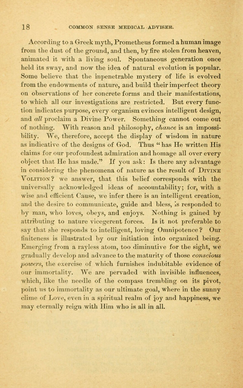 According to a Greek myth, Prometheus formed a human image from the dust of the ground, and then, by fire stolen from heaven, animated it with a living soul. Spontaneous generation once held its sway, and now the idea of natural evolution is popular. Some believe that the inpenetrable mystery of life is evolved from the endowments of nature, and build their imperfect theory on observations of her concrete forms and their manifestations, to which all our investigations are restricted. But every func- tion indicates purpose, every organism evinces intelligent design, and all proclaim a Divine Power. Something cannot come out of nothing. With reason and philosophy, chance is an impossi- bility. We, therefore, accept the display of wisdom in nature as indicative of the designs of God. Thus  has He written His claims for our profoundest admiration and homage all over every object that He has made. If you ask: Is there any advantage in considering the phenomena of nature as the result of Divinb Volition? we answer, that this belief corresponds with the universally acknowledged ideas of accountability; for, with a wise and efficient Cause, we infer there is an intelligent creation, and the desire to communicate, guide and bless. Is responded to by man, who loves, obeys, and enjoys. Nothing is gained by attriljuting to nature vicegerent forces. Is it not preferable to say that she responds to intelligent, loving Omnipotence ? Our finiteness is illustrated by our initiation into organized being. Emerging from a rayless atom, too diminutive for the sight, we gradually develop and advance to the maturity of those conscious powers, the exercise of which furnishes indubitable evidence of our immortality. We are pervaded with invisible influences, which, like the needle of the compass trembling on its pivot, point us to immortality as our ultimate goal, wlieni in the sunny clime of Love, even in a spiritual realm of joy and happiness, we may eternally reign with Him who is all in all.