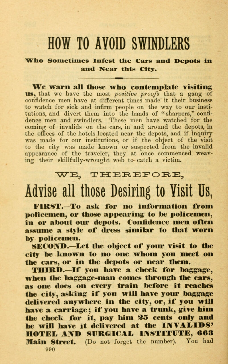 HOW TO AVOID SWINDLERS 'Wlio Sometimes Infest the Cars and Depots in and Kear tbis City. We Trarn all those irho contemplate Yisiting IIS^ that we have the most positive proofs that a gang of confidence men have at different times made it their business to watch for sick and infirm people on the way to our insti- tutions, and divert them into the hands of  sharpers, confi- dence men and 8%vindlers. These men have watched for the coming of invalids on the cars, in and around the depots, in the oflSces of the hotels located near the depots, and if inquiry- was made for our institutions, or if the object of the visit to the city was made known or suspected from the invalid appearance of the traveler, they at once commenced weav- ing their skillfully-wrought web to- catch a victim. Advise all those Desiring to Visit Us, FlRf^T.—To a!$k for no information from policemen, or those appearing^ to he policemen, in or ahout our depots. Confidence men often assume a style of dr<^s similar to that vrorn hy policemen. SECOi^D.—Let the object of your visit to the city he known to no one ivhom you meet on the cars, or in the depots or near them. THIRD.—If you have a check for hag^gage, i¥hen the baggage-man comes through the cars, as one does on every train before it reaches the city, asking if you will have your baggage delivered anywhere in the city, or, if you w^ill have a carriage 5 if you have a trunk, give him the check for it, pay him 35 cents only and he wiU have it delivered at the I1VVAL.IDS' HOTEIi AIVD SrRGICAL IIVSTITUTE, 663 main iStreet. (Do not forget the number). You had