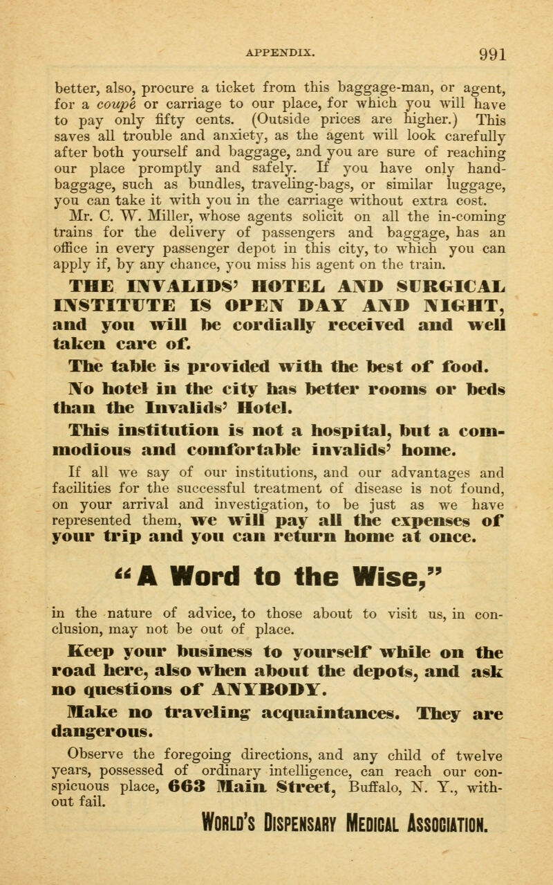 APPENDIX. 992 better, also, procure a ticket from this baggage-man, or agent, for a coup'e or carriage to our place, for which you will have to pay only fifty cents. (Outside prices are higher.) This saves all trouble and anxiety, as the agent will look carefully after both yourself and baggage, a,nd you are sure of reaching our place promptly and safely. If you have only hand- baggage, such as bundles, traveling-bags, or similar luggage, you can take it with you in the carriage without extra cost. Mr. C. W. Miller, whose agents solicit on all the in-coming trains for the delivery of passengers and baggage, has an office in every passenger depot in this city, to which you can apply if, by any chance, you miss his agent on the train. THE IIWAIilDS' HOTEIi A]\D SURGICAX OSTITUTE IS OPEIV DAY AI\D NIC^HT, and you ivill lie cordially receiTed and well taken care of. The table is provided with the best of food. No hotel in the city has better rooms or beds than the Invalids' Hotel. This institution is not a hospital, but a com- modious and comfortable invalids' home. If all we say of our institutions, and our advantages and facilities for the successful treatment of disease is not found, on your arrival and investigation, to be just as we have represented them, we Will pay all the expenses of your trip and you can return home at once. <<A Word to the Wise, 99 in the nature of advice, to those about to visit us, in con- clusion, may not be out of place. Keep your business to yourself while on the road here, also when about the depots, and ask no questions of AIVYHODY. lUake no ti'avelin^ acquaintances. They are dangerous. Observe the foregoing directions, and any child of twelve years, possessed of ordinary intelligence, can reach our con- spicuous place, 663 Ulain Street, Buffalo, N. Y., with- out fail. World's Dispensary Medical Association.