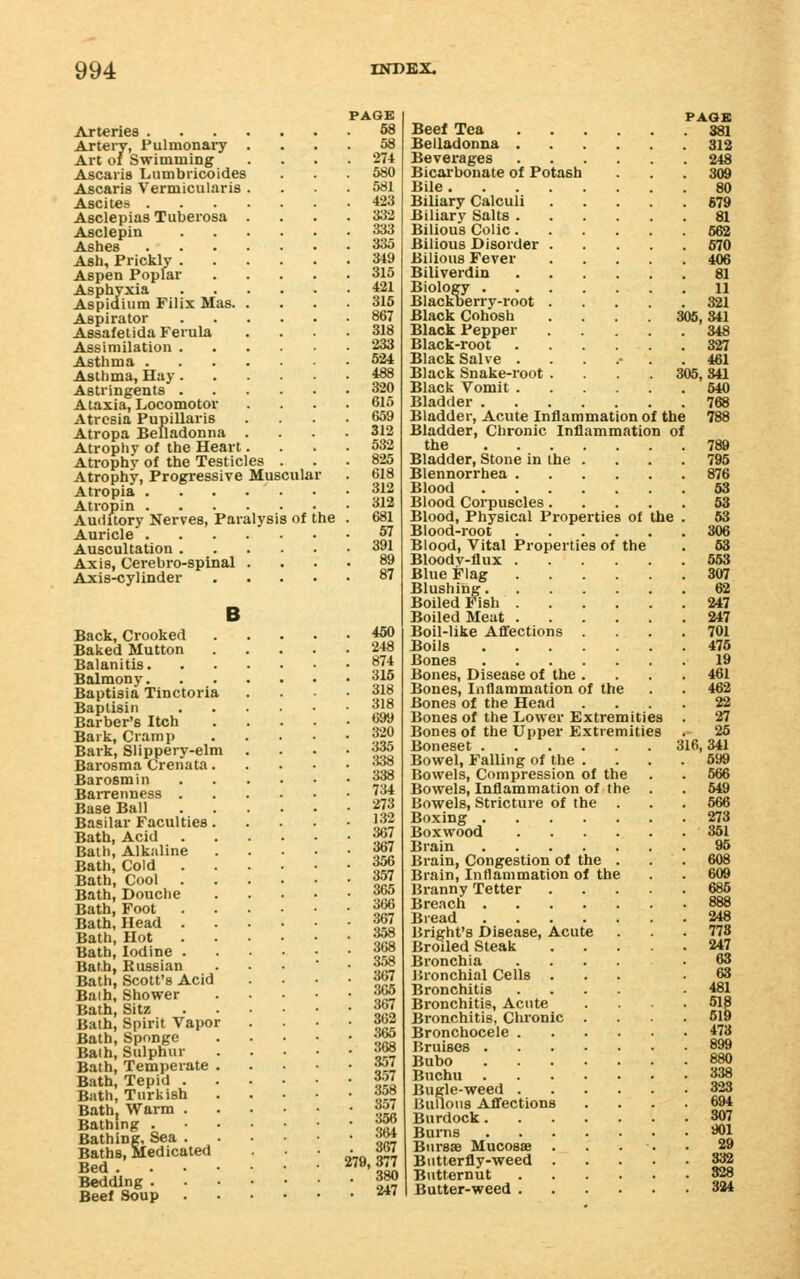 ArterieB . Artery, Pulmonai-y Art of Swimming Ascaris Lnmbricoides Ascaris Vermicularis Ascites . Asclepias Tuberosa Asclepin Ashes Ash, Prickly . Aspen Poplar Asphyxia Aspidium Filix Mas. Aspirator Assafetida Ferula Assimilation . Asthma . Asthma, Hay. Astringents . Ataxia, Locomotor Atresia Papillaris Atropa Belladonna Atrophy of the Heart Atrophy of the Testicles Atrophy, Progressive Muscular Atropia ... Atropin . Auditory Nerves, Paralysis of the Auricle . Auscultation . Axis, Cerebro-spinal Axis-cylinder B Back, Crooked Baked Mutton Balanitis. Balmony. Baptisia Tinctoria Baptisin Barber's Itch Bark, Cramp Bark, Slippery-elm Bai'osma Crenata Barosmin BaiTenness . Base Ball Basilar Faculties Bath, Acid Bath, Alkuline Bath, Cold . Bath, Cool . Bath, Douche Bath, Foot Bath, Head . Bath, Hot Bath, Iodine . Bath, Russian Bath, Scott's Acid Baih, Shower Bath, Sitz Bath, Spirit Vapor Bath, Sponge Baih, Sulphur Bath, Temperate Bath, Tepid . Bath, Turkish Bath, Warm . Bathing . Bathing, Sea . Baths, Medicated Bed . Bedding . Beef Soup PAGE 68 58 274 580 581 423 333 333 335 349 315 421 316 867 318 233 524 488 320 615 659 312 532 825 618 312 312 681 57 391 89 87 450 248 874 315 318 318 699 320 335 :«8 338 734 273 132 367 367 356 357 365 366 367 358 368 358 367 365 367 362 365 368 357 357 358 357 356 364 367 279, 377 380 247 PAOB Beef Tea 881 Belladonna 312 Beverages 248 Bicai'bonate of Potash . . . 309 Bile 80 Biliary Calculi 679 Biliary Salts 81 Bilious Colic 662 Bilious Disorder 670 Bilious Fever 406 Biliverdin 81 Biology II Blackoerry-root 321 Black Cohosh .... 305,341 Black Pepper 348 Black-root 327 Black Salve ....... 461 Black Snake-root .... 305, 341 Black Vomit 540 Bladder 768 Bladder, Acute Inflammation of the 788 Bladder, Chronic Inflammation of the 789 Bladder, Stone in the . . . . 795 Blennorrhea 876 Blood 63 Blood Corpuscles 63 Blood, Physical Properties of the . 63 Blood-root 306 Blood, Vital Properties of the . 63 Bloodv-flux 563 Blue Flag 307 Blushing 62 Boiled Fish 247 Boiled Meat 247 Boil-like Aflfections .... 701 Boils 476 Bones 19 Bones, Disease of the .... 461 Bones, Inflammation of the . . 462 Bones of the Head .... 22 Bones of the Lower Extremities . 27 Bones of the Upper Extremities . 25 Boneset 316,341 Bowel, Falling of the .... 699 Bowels, Compression of the . . 666 Bowels, Inflammation of the . . 549 Bowels, Stricture of the . . . 666 Boxing 273 Boxwood 361 Brain 96 Brain, Congestion ol the . . . 608 Brain, Inflammation of the . . 609 Branny Tetter 685 Breach 888 Bread 248 Bright's Disease, Acute . .778 Broiled Steak 247 Bronchia ..... 63 Bronchial Cells ... .63 Bronchitis .... 481 Bronchitis, Acute .... 518 Bronchitis, Chronic .... 619 Bronchocele 473 Bruises 899 Bubo 880 Buchu 338 Bugle-weed 323 Bulions Aflfections .... 694 Burdock 307 Burns *)1 BurssB Mucosae . . . ■. . 29 Bntterfly-weed 332 Butternut 328 Butter-weed 324