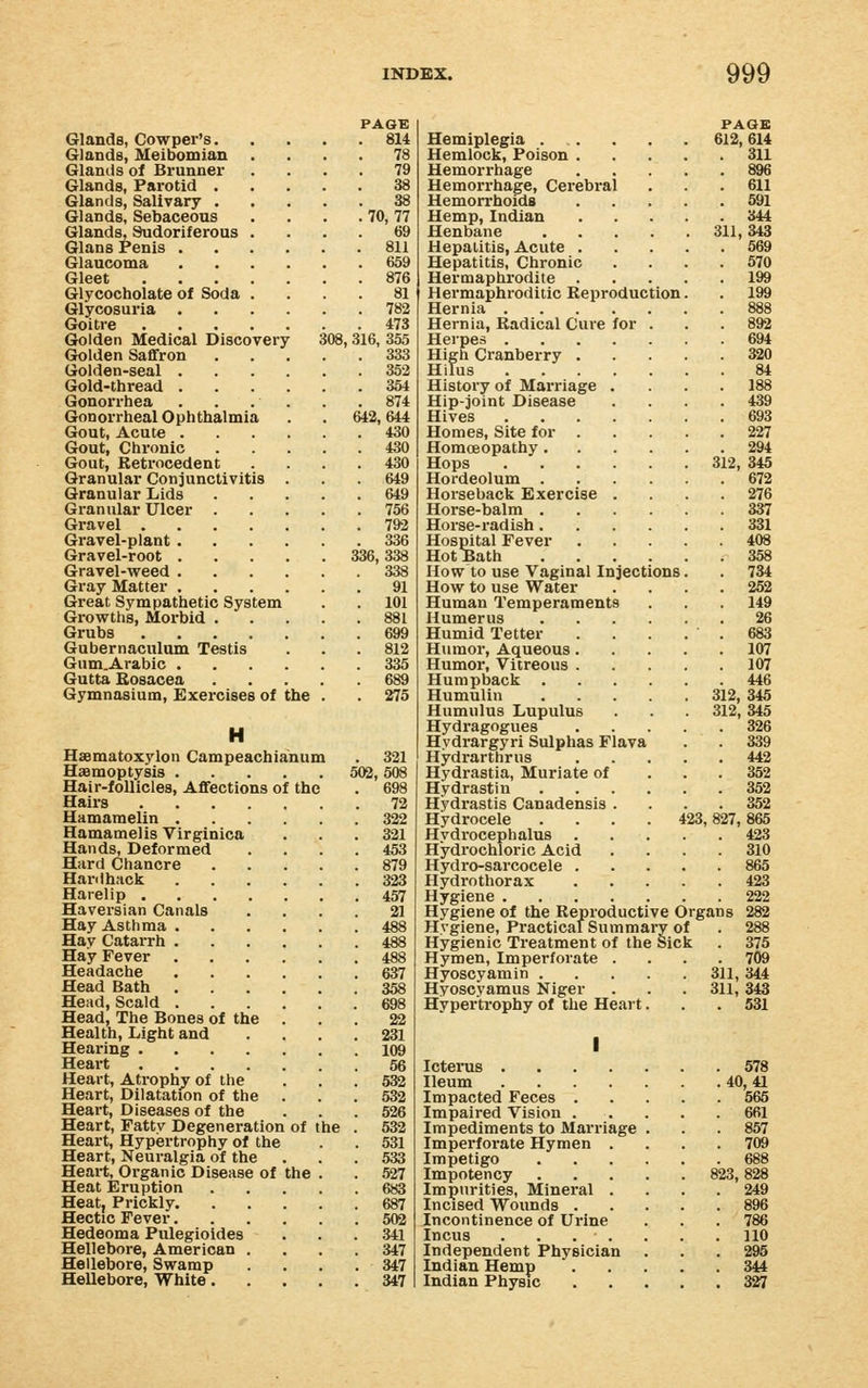 PAGK Glands, Cowper's 814 Glands, Meibomian .... 78 Glands of Brunner .... 79 Glands, Parotid 38 Glands, Salivary 38 Glands, Sebaceous . . . . 70,77 Glands, Sudoriferous .... 69 Glans Penis 811 Glaucoma 659 Gleet 876 Glycocholate of Soda .... 81 Glycosuria 782 Goitre 473 Golden Medical Discovery 308,316, 355 Gtolden Saflfron 333 Golden-seal 352 Gold-thread 364 Gonorrhea . . . . . . 874 Gonorrheal Ophthalmia . .642,644 Gout, Acute 430 Gout, Chronic 430 Gout, Retrocedent .... 430 Granular Conjunctivitis . . . 649 Granular Lids 649 Granular Ulcer 756 Gravel 792 Gravel-plant 336 Gravel-root 336,338 Gravel-weed 338 Gray Matter 91 Great Sympathetic System . . 101 Growths, Morbid 881 Grubs 699 Gubernaculum Testis . . . 812 Gum.Arabic 335 Gutta Eosacea 689 Gymnasium, Exercises of the . . 275 H Haematoxylon Campeachianum . 321 Haemoptysis 502, 508 Hair-follicles, Aflfections of the Hairs .... Hamamelin . Hamamelis Virginica Hands, Deformed Hard Chancre Han I hack Harelip .... Haversian Canals Hay Asthma . Hay Catarrh . Hay Fever Headache Head Bath . Head, Scald . Head, The Bones of the Health, Light and Hearing .... Heart .... Heart, Atrophy of the Heart, Dilatation of the Heart, Diseases of the Heart, Fatty Degeneration of the Heart, Hypertrophy of the Heart, Neuralgia of the Heart, Organic Disease of the Heat Eruption Heat, Prickly. Hectic Fever. Hedeoma Pulegioides Hellebore, American Hellebore, Swamp Hellebore, White. 698 72 322 321 453 879 323 457 21 488 637 358 698 22 231 109 56 532 532 526 532 531 533 527 683 687 502 341 347 347 347 PAGE Hemiplegia 612,614 Hemlock, Poison 311 Hemorrhage 896 Hemorrhage, Cerebral . . .611 Hemorrhoids 591 Hemp, Indian 344 Henbane 311,343 Hepatitis, Acute 669 Hepatitis, Chronic .... 670 Hermaphrodite 199 Hermaphroditic Reproduction. . 199 Hernia 888 Hernia, Radical Cure for ... 892 Herpes 694 High Cranberry 320 Hilus 84 History of Marriage .... 188 Hip-joint Disease .... 439 Hives 693 Homes, Site for 227 Homoeopathy 294 Hops 312, 345 Hordeolum 672 Horseback Exercise . . . .276 Horse-balm 337 Horse-radish 331 Hospital Fever 408 HotBath 358 How to use Vaginal Injections. . 734 How to use Water .... 262 Human Temperaments . . . 149 Humerus 26 Humid Tetter . . . . . 683 Humor, Aqueous 107 Humor, Vitreous 107 Humpback 446 Humulin 312, 346 Humulus Lupulus . . 312, 345 Hydragogues 326 Hydrargyri Sulphas Flava . . 339 Hydrarthrus 442 Hydrastia, Muriate of . . . 352 Hydrastin 362 Hydrastis Canadensis .... 352 Hydrocele .... 423,827,865 Hydrocephalus 423 Hydrochloric Acid .... 310 Hydro-sarcocele 865 Hydrothorax 423 Hygiene 222 Hygiene of the Reproductive Organs 282 Hygiene, Pi-acticai Summary of . 288 Hygienic Treatment of the Sick . 375 Hymen, Imperforate .... 709 Hyoscyamin 311, 344 Hyoscyamus Niger . . . 311,343 Hypertrophy of the Heart. . . 531 I Icterus 578 Ileum 40, 41 Impacted Feces 665 Impaired Vision 661 Impediments to Marriage . . . 857 Imperfoi'ate Hymen .... 709 Impetigo 688 Impotency 823,828 Impurities, Mineral .... 249 Incised Wounds 896 Incontinence of Urine . . . 786 Incus . . . . . . . 110 Independent Physician ... 295 Indian Hemp 344 Indian Physic 327