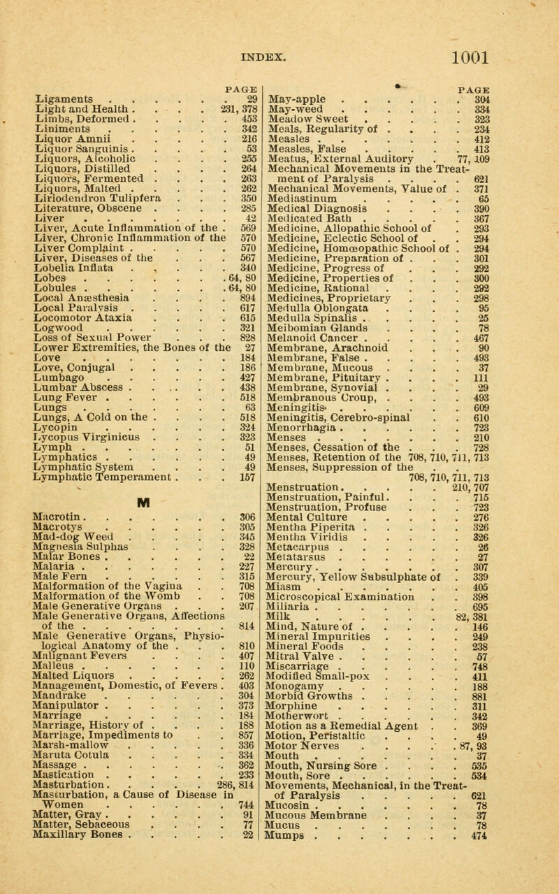 Ligaments Light and Health . Limbs, Deformed . Liniments Liquor Amnii Liquor Sanguinis . Liquors, Alcoliolic Liquors, Distilled Liquors, Fermented Liquors, Malted . Liriodendron Tulipfer Literature, Obscene Liver Liver, Acute Inflammation of the Liver, Chronic Inflammation of the Liver Complaint . Liver, Diseases of the Lobelia Inflata Lobes Lobules . Local Anassthesia Local Paralysis . Locomotor Ataxia Logwood Loss of Sexual Power Lower Exti-emities, the Bones Love Love, Conjugal Lumbago Lumbar Abscess . Lung Fever . Lungs Lungs, A Cold on the Lycopin Lycopus Virginicus Lymph . Lymphatics . Lymphatic System Lymphatic Tempei-ament. PAGE 29 231, 378 453 of the 342 216 53 255 264 263 262 350 285 42 569 570 570 567 340 64,80 64,80 894 617 615 321 828 27 184 186 427 438 518 63 518 324 323 51 49 49 167 M Macrotin 306 Macrotys 305 Mad-dog Weed 345 Magnesia Sulphas .... 328 Malar Bones 22 Malaria 227 Male Fern 315 Malformation of the Vagina . . 708 Malformation of the Womb . . 708 Male Generative Organs ... 207 Male Generative Organs, AlTections of the 814 Male Generative Organs, Physio- logical Anatomy of the . . .810 Malignant Fevers .... 407 Malleus 110 Malted Liquors 262 Management, Domestic, of Fevers . 403 Mandrake 304 Manipulator 373 Marriage 184 Marriage, History of . . . . 188 Marriage, Impediments to . . 857 Marsh-mallow 336 Maruta Cotula 334 Massage 362 Mastication 233 Masturbation 286, 814 Masturbation, a Cause of Disease in Women 744 Matter, Gray 91 Matter, Sebaceous .... 77 Maxillary Bones 22 May-apple 804 May-weed 334 Meadow Sweet 323 Meals, Regularity of ... . 234 Measles 412 Measles, False 413 Meatus, External Auditory . 77, J.09 Mechanical Movements in the Treats ment of Paralysis Mechanical Movements, Value of Mediastinum Medical Diagnosis Medicated Bath . Medicine, Allopathic School of Medicine, Eclectic School of Medicine, Homoeopathic School of Medicine, Preparation of Medicine, Progress of Medicine, Properties of Medicine, Rational Medicines, Proprietary Medulla Oblongata Medulla Spinalis . Meibomian Glands Melanoid Cancer . Membrane, Arachnoid Membrane, False . Membrane, Mucous Membrane, Pituitary . Membrane, Synovial . Membranous Croup, . Meningitis- . Meningitis, Cerebro-spinal Menorrhagia . Menses .... Menses, Cessation of the Menses, Retention of the 708, 710, 711, 713 Menses, Suppression of the 708, 710, 711, 713 Menstruation. . . Menstruation, Painful. Menstruation, Profuse Mental Culture Mentha Piperita . Mentha Viridis Metacarpus . Metatarsus 27 Mercury 307 Mercury, Yellow Subsulphate of . 339 Miasm 405 Microscopical Examination Miliaria 695 Milk 82,381 Mind, Nature of 146 Mineral Impurities Mineral Foods Mitral Valve .... Miscarriage .... Modified Small-pox Monogamy .... Morbid Growths . Morphine .... Motherwort .... Motion as a Remedial Agent Motion, Peristaltic Motor Nerves ... Mouth Mouth, Nursing Sore . Mouth, Sore .... Movements, Mechanical, in the Treat of Paralysis 621 Mucosin 78 Mucous Membrane .... 37 Mucus 78 Mumps 474 621 371 65 390 367 294 301 292 300 292 298 95 25 78 467 90 493 37 111 29 493 609 610 723 210 728 210, 707 715 723 276 326 57 748 411 188 881 311 49 87,93 37 535 534