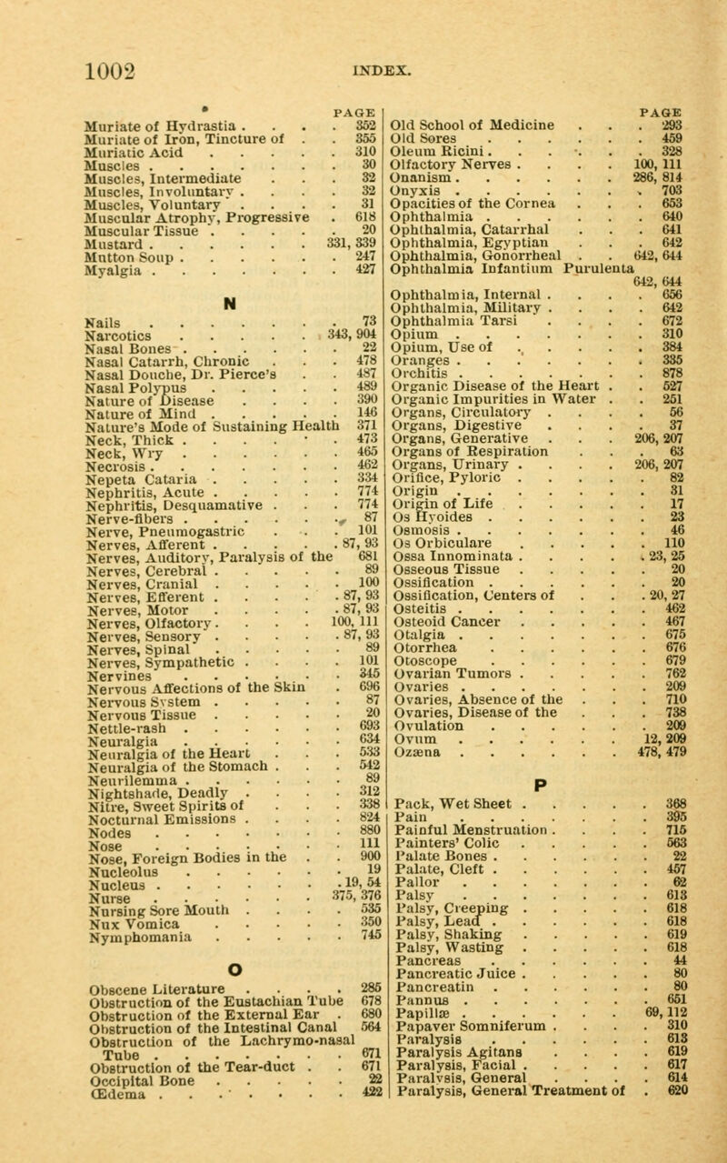 Muriate of Hydrastia . Muriate of Iron, Tincture of Muriatic Acid .... Muscles Muscles, Intermediate Muscles, Involuntai'v . Muscles, Voluntary  . Muscular Atrophy, Progressive Muscular Tissue PAGE . 352 . 355 . 310 30 33 32 31 . 618 20 Mustard 331, 339 Mutton Soup 247 Myalgia 427 the Nails .... Narcotics Nasal Bones . Nasal Catarrh, Chronic Nasal Douche, Dr. Pierce's Nasal Polypus Nature of Disease Nature of Mind . Nature's Mode of Sustaining Health Neck, Thick . Neck, Wry . Necrosis .... Nepeta Cataria . Nephritis, Acute . Nephritis, Desquamative Nerve-fibers . Nerve, Pneumogastric Nerves, Aflferent . Nerves, Auditory, Paralysis of Nerves, Cerebral . Nerves, Cranial . Nerves, Efferent . Nerves, Motor Nerves, Olfactory. Nerves, Sensory . NeiTes, Spinal Nerves, Sympathetic . Nervines Nervous Aflfections of the Nervous Svstem . Nervous Tissue . Nettle-rash . Neuralgia Neuralgia of the Heart Neuralgia of the Stomach Neurilemma . Nightshade, Deadly . Nitre, Sweet Spirits of Nocturnal Emissions . Nodes .... Nose .... Nose, Foreign Bodies in the Nucleolus Nucleus . Nurse Nursing Sore Mouth Nux Vomica Nymphomania Skin . 73 343,904 22 478 487 489 390 146 371 473 465 462 334 774 774 f 87 101 87,93 681 100 87,93 87,93 100, 111 87,93 89 101 345 696 87 20 693 C34 533 542 89 312 338 824 HI 900 19 19,54 375, 376 535 350 745 o Obscene Literature .... 286 Obstruction of the Eustachian Tube 678 Obstruction of the External Ear . 680 Obstruction of the Intestinal Canal 564 Obstruction of the Lachrymo-nasal Tube 671 Obstruction of the Tear-duct . 671 Occipital Bone 22 (Edema . . • • • • .422 PAGE Old School of Medicine ... 293 Old Sores 459 Oleum Ricini...... 328 Olfactory Nerves .... 100, 111 Onanism 286, 814 Onyxis .703 Opacities of the Cornea . . . 653 Ophthalmia 640 Ophthalmia, Catarrhal ... 641 Ophthalmia, Egyptian ... 642 Ophthalmia, Gonorrheal . . 642,644 Ophthalmia Infantium Purulenta 642,644 Ophthalmia, Internal .... 656 Ophthalmia, Military .... 642 Ophthalmia Tarsi .... 672 Opium 310 Opium, Use of ..... 384 Oranges ....... 335 Orchitis 878 Organic Disease of the Heart . . 627 Organic Impurities in Water . . 261 Organs, Circulatory .... 56 Organs, Digestive .... 37 Organs, Generative . . . 206,207 Organs of Respiration ... 63 Organs, Urinary .... 206, 207 Orifice, Pyloric 82 Origin 31 Origin of Life 17 OS Ilyoides 23 Osmosis 46 Os Orbiculare 110 Ossa Innominata 23, 25 Osseous Tissue 20 Ossification 20 Ossification, Centers of . . . 20, 27 Osteitis 462 Osteoid Cancer 467 Otalgia 675 Otorrhea 676 Otoscope 679 Ovarian Tumors 762 Ovaries 209 Ovaries, Absence of the . . . 710 Ovaries, Disease of the . 738 Ovulation 209 Ovum 12,209 Ozaena 478,479 Pack, Wet Sheet 368 Pain 395 Painful Menstruation .... 716 Painters' Colic 663 Palate Bones 22 Palate, Cleft 467 Pallor 62 Palsy 613 Palsy, Creeping 618 Palsy, Lead 618 Palsy, Shaking 619 Palsy, Wasting 618 Pancreas 44 Pancreatic Juice 80 Pancreatin 80 Pannus 651 Papill£E 69,112 Papaver Somniferum .... 310 Paralysis 618 Paralysis Agitana .... 619 Paralysis, Facial 617 Paralysis, General .... 614 Paralysis, General Treatment of . 620
