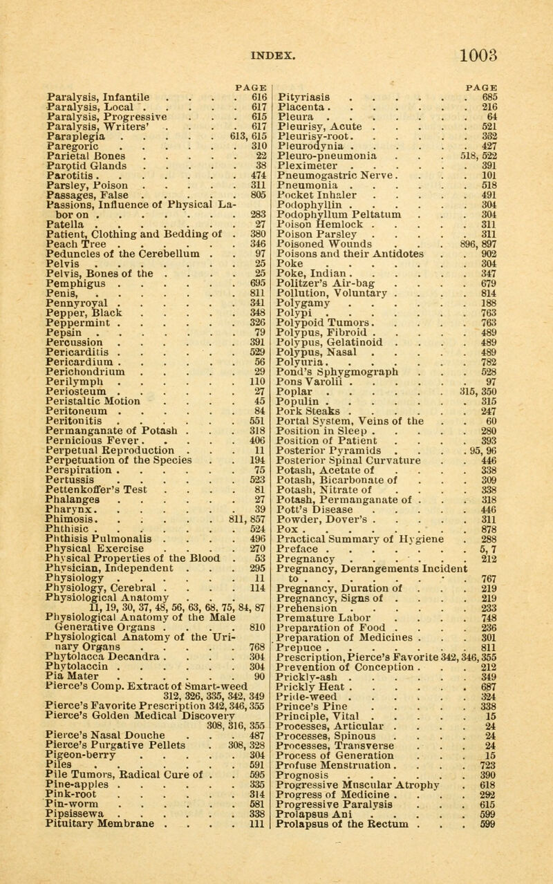 PAGE Paralysis, Infantile . . . .616 Paralysis, Local 617 Paralysis, Progressive . . . 615 Paralysis, Writei-s' .... 617 Paraplegia 613,615 Paregoric 310 Parietal Bones 22 Parotid Glands 38 Parotitis 474 Parsley, Poison 311 Passages, False 805 Passions, Influence of Physical La- bor on ....... 283 Patella 27 Patient, Clothing and Bedding of . 380 Peach Tree 346 Peduncles of the Cerebellum . . 97 Pelvis 25 Pelvis, Bones of the .... 25 Pemphigus 695 Penis, 811 Pennyroyal 341 Pepper, Black 348 Peppermint 326 Pepsin 79 Percussion 391 Pericarditis . . . . . .529 Pericardium 56 Perichondrium 29 Perilymph 110 Periosteum 27 Peristaltic Motion .... 45 Peritoneum 84 Peritonitis 551 Permanganate of Potash . . . 318 Pernicious Fever 406 Perpetual Reproduction ... 11 Perpetuation of the Species . . 194 Perspiration 75 Pertussis 523 Pettenkoffer's Test .... 81 Phalanges 27 Pharynx 39 Phimosis. ..... 811,857 Phthisic 524 Phthisis Pulmonalis . . . .496 Physical Exercise .... 270 Physical Properties of the Blood . 53 Physician, Independent . . .295 Physiology 11 Physiology, Cerebral .... 114 Physiological Anatomy 11, 19, 30, 37, 48, 56, 63, 68, 75, 84, 87 Physiological Anatomy of the Male Generative Organs .... 810 Physiological Anatomy of the Uri- nary Organs 768 Phytolacca Decandra .... 304 Phvtolaccin 304 Pia Mater 90 Pierce's Com p. Extract of Smart-weed 312, 326, 335, 342, 349 Pierce's Favorite Presci-iption 342,346,355 Pierce's Golden Medical Discovery 308, 316, 355 Pierce's Nasal Douche ... 487 Pierce's Pui-gative Pellets . 308,328 Pigeon-berry 304 Piles 591 Pile Tumors, Radical Cure of . . 595 Pine-apples 335 Pink-root 314 Pin-worm 581 Pipsissewa 338 Pituitary Membrane . . . .ill Pityriasis Placenta.... Pleura .... Pleurisy, Acute . Pleurisy-root. Pleurodynia . Pleui'o-pneumonia Pleximeter . Pneumogastric Nerve. Pneumonia . Pocket Inhaler Podophyllin . Podophyllum Peltatum Poison Hemlock . Poison Parsley Poisoned Wounds Poisons and their Antidotes Poke .... Poke, Indian. Politzer's Air-bag Pollution, Voluntary . Polygamy Polypi .... Polypoid Tumors. Polypus, Fibroid . Polypus, Gelatinoid . Polypus, Nasal Polyuria. Pond's Sphygmograph Pons Varolii . Poplar .... Populin .... Pork Steaks . Portal System, Veins of the Position in Sleep . Position of Patient Posterior Pyramids Posterior Spinal Curvature Potash, Acetate of Potash, Bicarbonate of Potash, Nitrate of Potash, Permanganate of Pott's Disease Powder, Dover's . Pox Practical Summary of Hy Preface . . . .  Pregnancy Pregnancy, Derangements to Pregnancy, Duration of Pregnancy, Signs of . Prehension Premature Labor Preparation of Food . Preparation of Medicines Prepuce .... Prescription, Pierce's Favor Prevention of Conception Prickly-ash . Prickly Heat . Pride-weed . Prince's Pine Principle, Vital . Processes, Articular Processes, Spinous Processes, Transverse Process of Generation Profuse Menstruation, Prognosis Progressive Muscular Atrophy Progress of Medicine . Progressive Paralysis Prolapsus Ani Prolapsus of the Rectum ite Incident PAGE 685 216 64 521 382 427 518, 522 391 101 518 491 304 304 311 311 896,897 902 304 347 679 814 188 763 763 489 489 489 782 528 97 315, 350 315 247 60 280 393 95,96 446 338 309 338 318 446 311 878 288 5,7 212 767 219 219 233 748 236 301 811 342,346,355 212 349 687 324 338 15 24 24 24 16 723 390 618 292 615 599