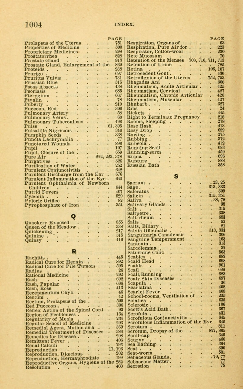 Prolapsus of the Uterus Properties of Medicine Proprietary Medicines Prostatorrhea Prostate Gland Prostate Gland, Enlargement of the Proteids .... Prurigo .... Pruritus Vulvae . Prussian Blue Psoas Abscess Psoriasis Pterygium Ptya'lin .... Puberty .... Puccoon, Red Pulmonary Artery Pulmonary Veins. Pulmonary Tuberculosis Pulse .... Pulsatilla Nigricans . Pumpkin Seeds . Puncta Lachrymalia . Punctured Wounds Pupil .... Pupil, Closure of the . Pure Air Purgatives . Purification of Water Purulent Conjunctivitis Purulent Discharge from the Ear Purulent Inflammation of the Eye Purulent Ophthalmia of Newborn Children Putrid Fevers Pyaemia .... Pyloric Orifice Pyrophosphate of Iron Quackery Exposed Queen oi the Meadow Quickening . Quinine . ' . Quinsy . 61, 781 300 298 828 813 869 238 697 731 316 438 685 667 78 210 306 58 60 496 395 346 338 77 107 659 222, 223, 378 326 252 642 676 642 644 407 529 82 354 855 338 217 315 416 Rachitis *i5 Radical Cure for Hernia . .892 Radical Cure for Pile Tumors . . 595 Radius 26 Rational Medicine .... 292 Rash «92 Rash, Papular 686 Rash, Rose 413 Receptaculum Chyli .... 46 Rectum 42 Rectum, Prolapsus of the . 599 Red Puccoon 306 Reflex Action of the Spinal Cord . 93 Region of Feebleness . . . .134 Regularity of Meals .... 234 Regular School of Medicine . . 293 Remedial Agent, Motion as a . . 369 Remedial Treatment of Diseases . 386 Remedies for Disease .... 298 Remittent Fever 406 Renal Calculi 793 Reproduction .... H, 196 Reproduction, Dioecious ... 202 Reproduction, Hermaphroditic . 199 Reproductive Organs, Hygiene of the 282 Resolution 400 PAGE Respiration, Organs of ... 63 Respiration, Pure Air for . . . 223 Respirator, Cotton-wool . . . 230 Rete Mucosum 70 Retention of the Menses 708, 710, 711, 713 Retention of Urine .... 785 Retina 106,107 Retrocedent Gout 430 Retroflexion of the Uterus . 752, 753 Khagades Ani 606 Rheumatism, Acute Articular . . 425 Rheumatism, Cervical ... 427 Rheumatism, Chronic Articular . 426 Rheumatism, Muscular . . . 427 Rhubarb 327 Ribs 24 Rickets 445 Right to Terminate Pregnancy . 218 Rooms, Sleeping 278 Rose Rash 413 Rosy Drop 689 Rowing 275 Rubbing 372 Rubeola 412 Running Scall 683 Kunning-sores 459 Rupia 696 Rupture 888 Russian Bath 358 s Sacrum 23,25 Sage 313, 333 Saleratus 309 Salicin 315, 851 Saliva 38,78 Salivary Glands 38 Salt 315 Saltpetre 33g Salt-rheum 683 Salts 63 Salts, Biliary 81 Salvia Officinalis . . . . 313,331 Sanguinaria Canadensis ... 306 Sanguine Temperament ... 168 Santonin 318 Sarcolemma 32 Saturnine Colic 663 Scabies 689 Scald Head 698 Scalds 901 Scall 688 Scall,Running 683 Scaly Skin Diseases .... 697 Scapula 26 Scarlatina 408 Scarlet Fever 408 School-rooms, Ventilation of . . 226 Sciatica 636 Sclerotic 106 Scott's Acid Bath 367 Scrofula 481 Scrofulous Conjunctivitis ... 646 Scrofulous Inflammation of the Eye 646 Scrotum 811 Scrotum, Dropsy of the . 827, 865 Scull-cap 346 Scurvy 466 Sea Bathing 364 Seat 390 Seat-worm 681 Sebaceous Glands 70,77 Sebaceous Matter 77 Secretion 76