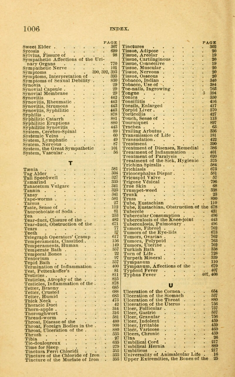 Sweet Elder .... Sycosis Sylvius, Fissure of Sympathetic Aflfections of the nary Organs Sympathetic Nerve Symptoms .... Symptoms, Interpretation of Symptoms of Sexual Debility Synovia Synovial Capsule . Synovial Membrane . Synovitis .... Synovitis, Rheumatic . Synovitis, Strumous . Synovitis, Syphilitic . Syphilis Svphiliiic Catarrh Syphilitic Eniptions . Syphilitic Synovitis . System, Cerebro-Spinal Systemic Veins . System, Lymphatic Svstem, Nervous . System, the Great Sympathetic System, Vascular . 770 J 01 390, 392, 393 393 830 Uri LGE 307 29 29 442 U3 US 443 878 881 880 443 89 60 49 87 101 56 Taenia 581 Tag Alder 304 Tall Speedwell 327 Tamarind 335 Tanacetum Vulgare . . . .341 Tannin 325 Tansy 341 Tape-worms 581 Tarsus 27 Taste, Sense of 112 Taurocholate of Soda .... 81 Tea 253 Tear-duct, Closure of the ... 482 Tear-duct, Obstruction of the . . 671 Tears 77 Teeth ^^ Telegraph Operators' Cramp . 617 Temperaments, Classified... 156 Temperaments, Human . .149 Temperate Bath 357 Temporal Bones 22 Tentorium 97 Tepid Bath 357 Termination of Inflammation . . 400 Test, Pettenkoflfer's .... 81 Testicles 811 Testicles, Atrophy of the . . . 825 Testicles, Inflammation of the . . 878 Tetter, Brannv 686 Tetter, Crusteii 688 Tetter, Humid 683 Thick Neck 473 Thoracic Duct 42 Thorn-apple 344 Thorougnwort 316 Thread-worm 581 Throat, Disease of the ... 480 Throat, Foreign Bodies in the . . 900 Throat, Ulceration of the . . .880 Thrush 535 Tibia 37 Tic-douloureux 6.35 Time for Sleep 279 Tinctura Ferri Chloridi . . . 3.'>5 Tincture of the Chloride of Iron . 3.55 Tincture of the Muriate of Iron . 355 ^ PAGE Tinctures 302 Tissue, Adipose 20 Tissue, Areolar 19 Tissue, Cartilaginous .... 20 Tissue, Connective .... 19 Tissue, Muscular 20 Tissue, Nervous 20 Tissue, Osseous 20 Tobacco, Indian 340 Tobacco, Use of 384 Toe-nails, Ingrowing .... 703 Tongue 3 394 Tonics 350 Tonsillitis 416 Tonsils, Enlarged .... 417 Torpid I/iver 570 Torticollis 427 Touch, Sense of 113 Tourniquet 897 Trachea 63 Trailing Arbutus 836 Transmission of Life .... 181 Transudation 423 Treatment 390 Treatment of Diseases, Remedial . 386 Treatment of Inflammation . . 401 Treatment of Paralysis . . . 620 Treatment of the Sick, Hygienic . 375 Trichina Spiralis 684 Trichiasis 673 Tricocephalus Dispar.... 581 Tricuspid Valve 67 Trigone Vesical 796 True Skin 68 Trumpet-weed 388 Trunk 23 Truss 890 Tube, Eustachian .... 110 Tube, Eustachian, Obstruction of the 678 Tubercle 431 Tubercular Consumption . . 496 Tuberculosis of the Knee-joint . 443 Tuberculosis, Pulmonary . 496 Tumors, Fibroid 762 Tumors of the Eye-lids . . .673 Tumors, Ovarian 762 Tumors, Polypoid .... 763 Tumors, Uterine 762 Turkish Bath 358 Turn of Life 728 Turpeth Mineral 339 Tympanum 110 Tympanum, AflTections of the . . 679 Typhoid Fever 407 Typhus Fever . . . .407,408 Ulceration of the Cornea . Ulceration of the Stomach Ulceration of the Throat Ulceration of the Uterus Ulcer, Follicular . Ulcer, Gastric Ulcer, Granular . Ulcer, Indolent . Ulcer, Irritable . Ulcer, Varicose . Ulcers, Chronic . Ulna Umbilical Cord . Umbilical Hernia Umbilicus Universality of Animalcular Life Upper Extremities, the Bones of the 664 537 880 756 757 537 766 459 459 460 217 889 217 16 26