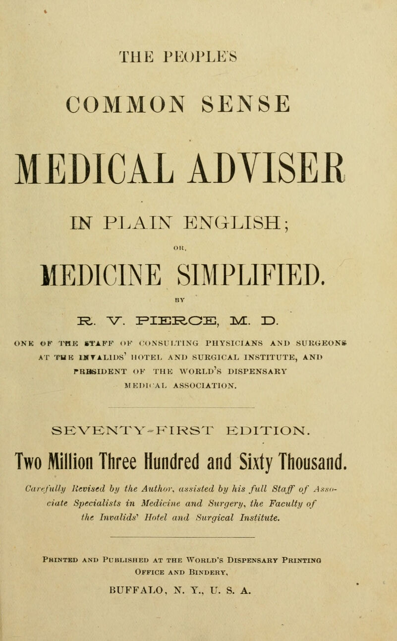 THE PECJl'LES COMMON SENSE MEDICAL ADVISEE IN PLAIN ENGLISH; OI{, MEDICINE SIMPLIFIED. nv K.. V. FIEK,OE, n^E. 3D. ONK t)F 'I^K STAFF OK CONSULTING PHYSICIANS AND SUKGKONS AT 'mK IMTALIUS' HOTEL AND SURGICAL INSTITUTE, AND TRBSIDKNT OF THE WOBLD's DISPENSARY MKDIiAL ASSOCIATION. SKVKNTV^P^IRST KDITION. Two Million Three Hundred and Sixty Thousand. Cartfnlly Revised hy the Author, us.sinted by his full Staff of Asua- ciate Specialists in Medicine and Surgery, the Faculty of the Invalids'' Hotel and Surgical Institute. Printed and Published at the World's Dispensary Printing Office and Bindery, BUFFALO, N. T., U. S. A.