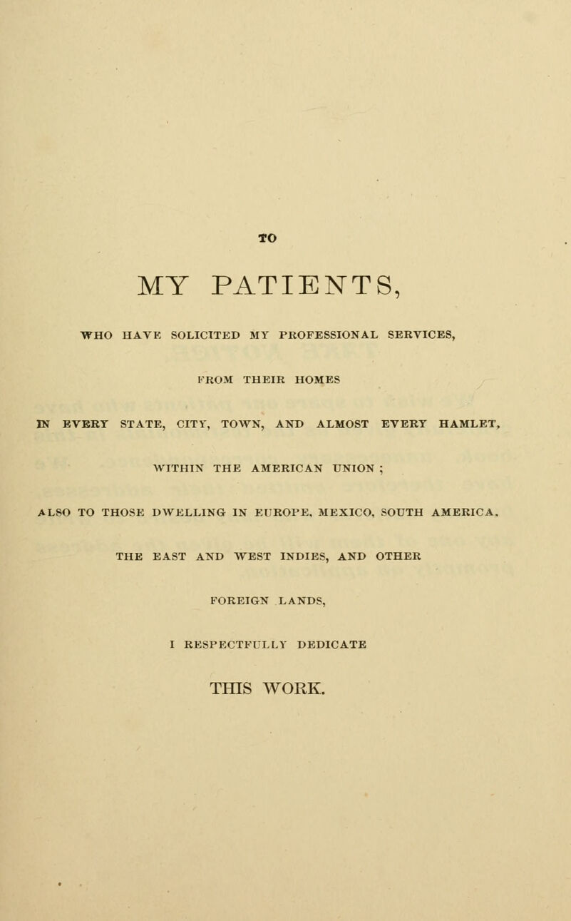 to MY PATIENTS, WHO HAVE SOLICXTED MY PROFESSIONAL SERVICES, FROM THEIR HOMES IN EVERT STATE, CITY, TOWN, AND ALMOST EVERT HAMLET. WITHIN THE AMERICAN UNION ; ALSO TO THOSE DWELLING IN EUROPE, MEXICO, SOUTH AMERICA. THE EAST AND WEST INDIES, AND OTHER FOREIGN LANDS, I RESPECTFULLY DEDICATE THIS WORK.