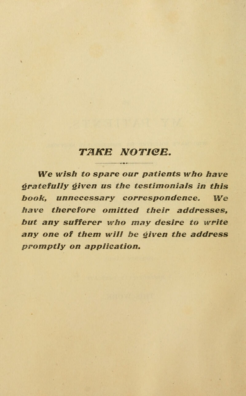 TTiKB NOTien. We wish to spare our patients who have gratefully ^iven us the testimonials in this book, unnecessary correspondence. We have therefore omitted their addresses, but any sufferer who may desire to write any one of them will be ^iven the address promptly on application.