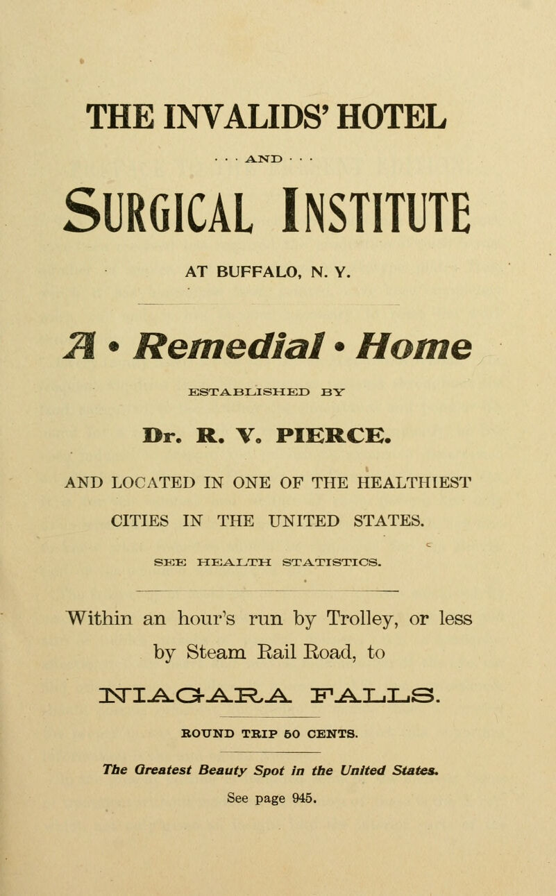 THE INVALIDS' HOTEL SURGICAL INSTITUTE AT BUFFALO, N. Y. 2i • Remedial • Home ESTABLISHED BY Dr. R. V. PIERCE. AND LOCATED IN ONE OF THE HEALTHIEST CITIES IN THE UNITED STATES. c SEE HEALTH STATISTICS. Within an hour's run by Trolley, or less by Steam Rail Road, to ROUND TRIP 50 CENTS. Tbe Greatest Beauty Spot in the United States, See page 945.