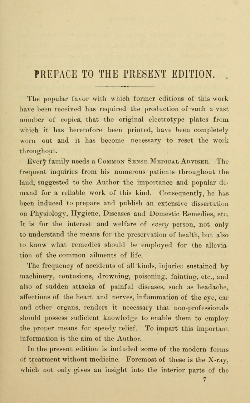 PREFACE TO THE PRESENT EDITION. . The popular favor with which former editions of this work have been received has required the production of such a vast number of copies, that the original electrotype plates from which it has heretofore been printed, have been completely- won i out and it has become necessary to reset the work throughout. Every family needs a Common Sense Medical Adviser, The frequent inquiries from his numerous patients throughout the land, suggested to the Author the importance and popular de- mand for a reliable work of this kind. Consequently, he has been induced to prepare and publish an extensive dissertation on Physiology, Hygiene, Diseases and Domestic Remedies, etc. It is for the interest and welfare of every person, not only to understand the means for the preservation of health, but also to know what remedies should be employed for the allevia- tion of the common ailments of life. The frequency of accidents of all kinds, injuries sustained by machinery, contusions, drowning, poisoning, fainting, etc., and also of sudden attacks of painful diseases, such as headache, affections of the heart and nerves, inflammation of the eye, ear and other organs, renders it necessary that non-professionals should possess sufticient knowledge to enable them to emplov the proper means for speedy relief. To impart this important information is the aim of the Author. In the present edition is included some of the modern forms of treatment without medicine. Foremost of these is the X-ray, which not only gives an insight into the interior parts of the