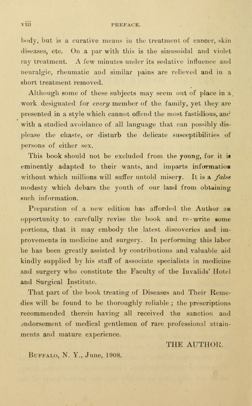 VIU PREFACE. body, but is a curative means in the treatment of cancer, skin diseases, etc. On a par with this is the sinusoidal and viok^t ra}^ treatment. A few minutes under its sedative influence and neuralgic, rheumatic and similar pains are relieved and in a short treatment removed. Although some of these subjects may seem out of place in a. work designated for every member of the family, yet they are presented in a style which cannot offend the most fastidious, and with a studied avoidance of all language that can possibly dis- please the chaste, or disturb the delicate susceptibilities of persons of either sex. This book should not be excluded from the young, for it it eminently adapted to their wants, and imparts infarmatioa without which millions will suffer untold misery. It is a false modesty which debars the youth of our land from obtaining such information. Pieparation of a new edition has afforded the Author aw opportunity to carefully revise the book and re-write some portions, that it may embody the latest discoveries and im- provements in medicine and surgery. In performing this labor he has been greatly assisted by contributions and valuable aid kindly supplied by his staff of associate specialists in medicine and surgery who constitute the Faculty of the Invalids' Hotel and Surgical Institute. That part of the book treating of Diseases and Their Reme- dies will be found to be thoroughly reliable ; the prescriptions recommended therein having all received the sanction and endorsement of medical gentlemen of rare professional attain- ments and mature experience. THE AUTHOR. Buffalo, N. Y., June, 1908.