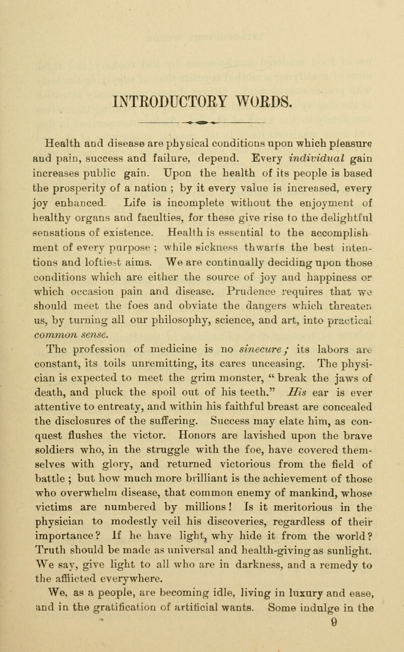 INTEODUCTORY WOEDS. Health and disease are physical conditions upon which pleasure and pain, success and failure, depend. Every individual gain increases public gain. Upon the health of its people is based the prosperity of a nation ; by it every value is increased, every joy enhanced. Life is incomplete vpithout the enjoyment of healthy organs and faculties, for these give rise to the delightful sensations of existence. Health is essential to the accomplish ment of every purpose ; while sickness thwarts the best inten- tions and loftie.^t aims. We are continually deciding upon those conditions which are either the source of joy and happiness or which occasion pain and disease. Prudence requires that we should meet the foes and obviate the dangers which threateii us, by turning all our philosophy, science, and art, into practical common sense. The profession of medicine is no sinecure; its labors are constant, its toils unremitting, its cares unceasing. The physi- cian is expected to meet the grim monster,  break the jaws of death, and pluck the spoil out of his teeth. His ear is ever attentive to entreaty, and within his faithful breast are concealed the disclosures of the suffering. Success may elate him, as con- quest flushes the victor. Honors are lavished upon the brave soldiers who, in the struggle with the foe, have covered them- selves with glory, and returned victorious from the field of battle ; but how much more brilliant is the achievement of those who overwhelm disease, that common enemy of mankind, whose victims are numbered by millions! Is it meritorious in the physician to modestly veil his discoveries, regardless of their importance? If he have light, why hide it from the world? Truth should be made as universal and health-giving as sunlight. We say, give light to all who are in darkness, and a remedy to the afflicted everywhere. We, as a people, are becoming idle, living in luxury and ease, and in the gratification of artificial wants. Some indulge in the