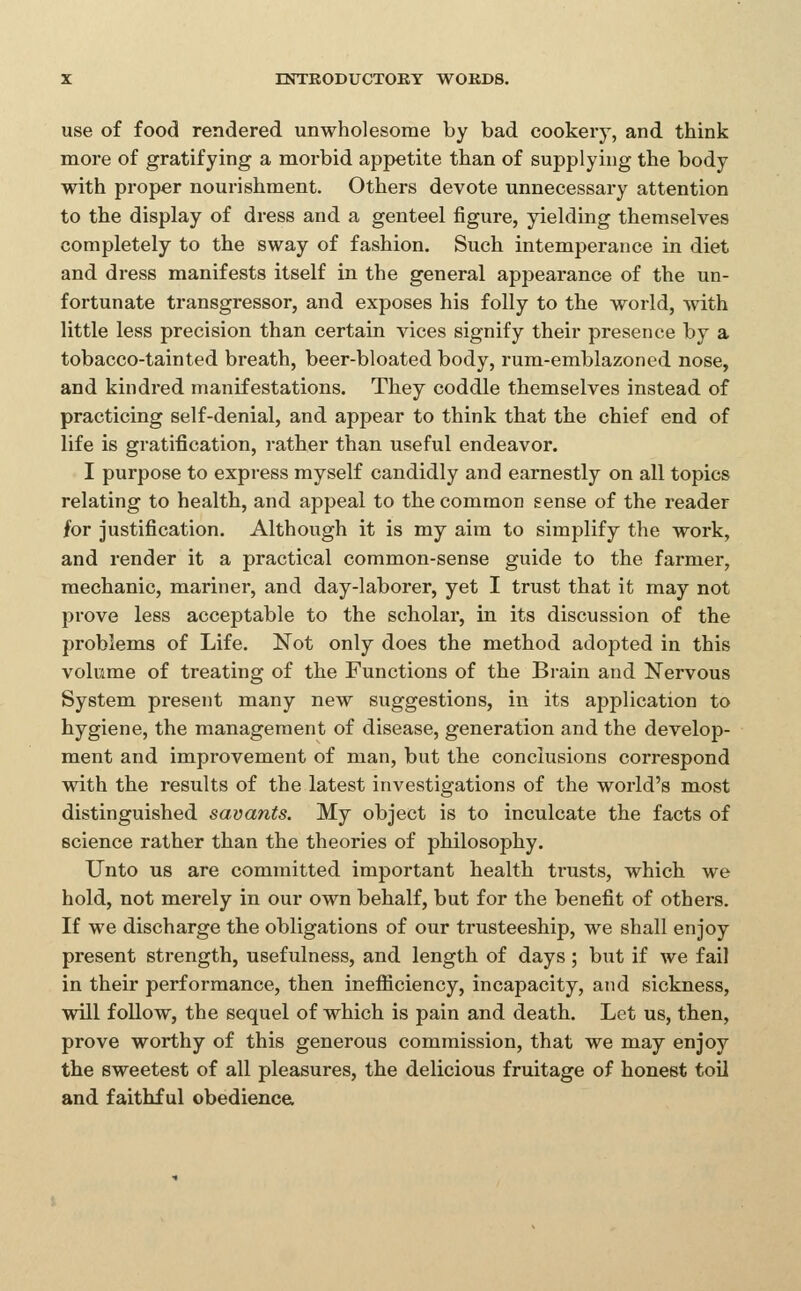 use of food rendered unwholesome by bad cookery, and think more of gratifying a morbid appetite than of supplying the body with proper nourishment. Others devote unnecessary attention to the display of dress and a genteel figure, yielding themselves completely to the sway of fashion. Such intemperance in diet and dress manifests itself in the general appearance of the un- fortunate transgressor, and exposes his folly to the world, with little less precision than certain vices signify their presence by a tobacco-tainted breath, beer-bloated body, rum-emblazoned nose, and kindred manifestations. They coddle themselves instead of practicing self-denial, and appear to think tbat the chief end of life is gratification, rather than useful endeavor. I purpose to express myself candidly and earnestly on all topics relating to health, and appeal to the common sense of the reader for justification. Although it is my aim to simplify the work, and render it a practical common-sense guide to the farmer, mechanic, mariner, and day-laborer, yet I trust that it may not prove less acceptable to the scliolar, in its discussion of the problems of Life. Not only does the method adopted in this volume of treating of the Functions of the Bi-ain and Nervous System present many new suggestions, in its application to hygiene, the management of disease, generation and the develop- ment and improvement of man, but the conclusions correspond vsdth the results of the latest investigations of the world's most distinguished savants. My object is to inculcate the facts of science rather than the theories of philosophy. Unto us are committed important health trusts, which we hold, not merely in our own behalf, but for the benefit of others. If we discharge the obligations of our trusteeship, we shall enjoy present strength, usefulness, and length of days ; but if we fail in their performance, then inefBciency, incapacity, and sickness, will follow, the sequel of which is pain and death. Let us, then, prove worthy of this generous commission, that we may enjoy the sweetest of all pleasures, the delicious fruitage of honest toil and faithful obedience