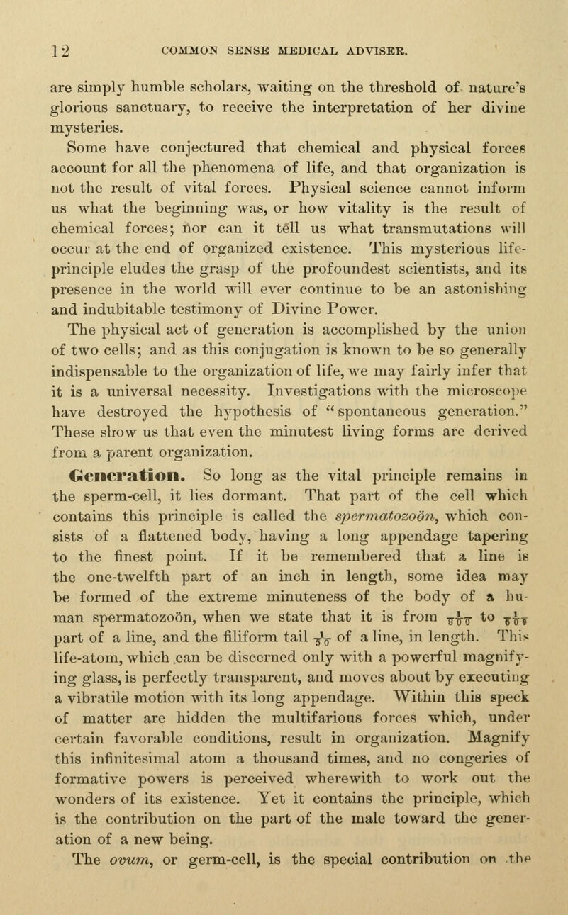 are simply humble scholars, waiting on the threshold of nature's glorious sanctuary, to receive the interpretation of her divine mysteries. Some have conjectured that chemical and physical forces account for all the phenomena of life, and that organization is not the result of vital forces. Physical science cannot inform us what the beginning was, or how vitality is the re3ult of chemical forces; lior can it tell us what transmutations will occur at the end of organized existence. This mysterious life- principle eludes the grasp of the profoundest scientists, and its presence in the world will ever continue to be an astonishing and indubitable testimony of Divine Power. The physical act of generation is accomplished by the union of two cells; and as this conjugation is known to be so generally indispensable to the organization of life, we may fairly infer that it is a universal necessity. Investigations with the microscope have destroyed the hypothesis of spontaneous generation. These show us that even the minutest living forms are derived from a parent organization. Oencration. So long as the vital principle remains in the sperm-cell, it lies dormant. That part of the cell which contains this principle is called the spermatozoon, which con- sists of a flattened body, having a long appendage tapering to the finest point. If it be remembered that a line is the one-twelfth part of an inch in length, some idea may be formed of the extreme minuteness of the body of a hu- man spermatozoon, when we state that it is from -g-^g- to -y^j part of a line, and the filiform tail -^-^ of a line, in length. This life-atom, which .can be discerned only with a powerful magnif j'- ing glass, is perfectly transparent, and moves about by executing a vibratile motion with its long appendage. Within this speck of matter are hidden the multifarious forces which, under certain favorable conditions, result in organization. Magnify this infinitesimal atom a thousand times, and no congeries of formative powers is perceived wherewith to work out the wonders of its existence. Yet it contains the principle, which is the contribution on the part of the male toward the gener- ation of a new being. The ovum, or germ-cell, is the special contribution on tb*^