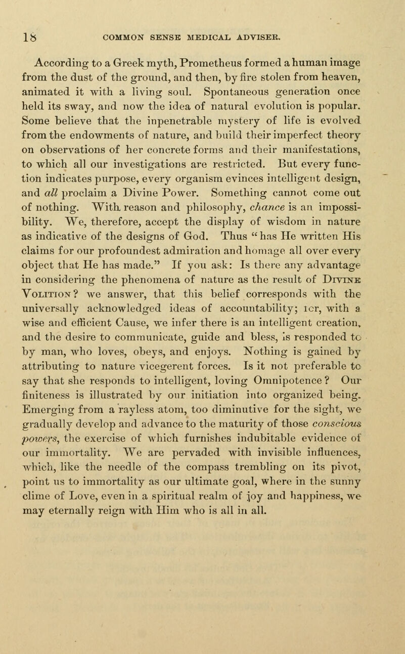 According to a Greek myth, Prometheus formed a human image from the dust of the ground, and then, by fire stolen from heaven, animated it with a living soul. Spontaneous generation once held its sway, and now the idea of natural evolution is popular. Some believe that the inpenetrable mystery of life is evolved from the endowments of nature, and build their imperfect theory on observations of her concrete forms and their manifestations, to which all our investigations are restricted. But every func- tion indicates purpose, every organism evinces intelligent design, and all proclaim a Divine Power. Something cannot come out of nothing. With reason and philosophy, chance is an impossi- bility. We, therefore, accept the display of wisdom in nature as indicative of the designs of God. Thus  has He written His claims for our profoundest admiration and homage all over every object that He has made. If you ask: Is there any advantage in considering the phenomena of nature as the result of Divink Volition? we answer, that tliis belief corresponds with the universally acknowledged ideas of accountability; icr, with a wise and efficient Cause, we infer there is an intelligent creation, and the desire to communicate, guide and bless, Is responded tc by man, who loves, obeys, and enjoys. Nothing is gained by attributing to nature vicegerent forces. Is it not preferable to say that she responds to intelligent, loving Omnipotence ? Our finiteness is illustrated by our initiation into organized being. Emerging from a rayless atom, too diminutive for the sight, we gradually develop and advance to the maturity of those conscious powers, the exercise of which furnishes indubitable evidence of our immortality. We are pervaded with invisible influences, which, like the needle of the compass ti-embling on its pivot, point us to immortality as our ultimate goal, where in the sunny clime of Love, even in a spiritual realm of joy and happiness, we may eternally reign with Plim who is all in all.