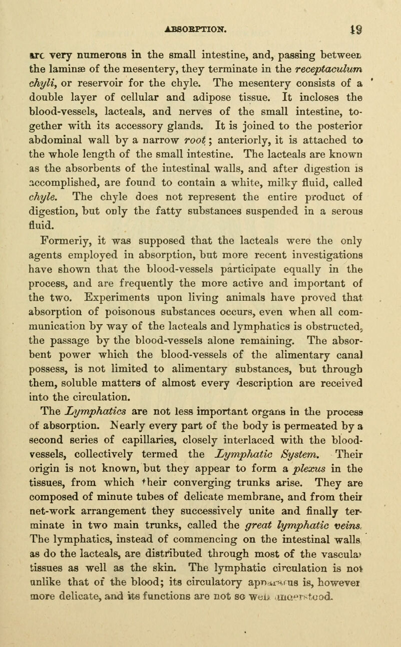 ABSORPTION. t9 arc very numerous in the small intestine, and, passing betweer the laminae of the mesentery, they terminate La the receptaculum chylij or reservoir for the chyle. The mesentery consists of a double layer of cellular and adipose tissue. It incloses the blood-vessels, lacteals, and nerves of the small intestine, to- gether with its accessory glands. It is joined to the posterior abdominal wall by a narrow root; anteriorly, it is attached to the whole length of the small intestine. The lacteals are known as the absorbents of the intestinal walls, and after digestion is accomplished, are found to contain a white, milky fluid, called chyle. The chyle does not represent the entire product of digestion, but only the fatty substances suspended in a serous fluid. Formerly, it was supposed that the lacteals were the only agents employed in absorption, but more recent investigations have shown that the blood-vessels participate equally in the process, and are frequently the more active and important of the two. Experiments upon living animals have proved that absorption of poisonous substances occurs, even when all com- munication by way of the lacteals and lymphatics is obstructed, the passage by the blood-vessels alone remaining. The absor- bent power which the blood-vessels of the alimentary canal possess, is not limited to alimentary substances, but through them, soluble matters of almost every description are received into the circulation. The Lymphatics are not less important organs in the process of absorption. Nearly every part of the body is permeated by a second series of capillaries, closely interlaced with the blood- vessels, collectively termed the Lymphatic System. Their origin is not known, but they appear to form a plexus in the tissues, from which +heir converging trunks arise. They are composed of minute tubes of delicate membrane, and from their net-work arrangement they successively unite and finally ter- minate in two main trunks, called the great lymphatie veins. The lymphatics, instead of commencing on the intestinal walls as do the lacteals, are distributed through most of the vascular tissues as well as the skin. The lymphatic circulation is no* anlike that of the blood; its circulatory apncunrus is, however more delicate, and its functions are not so wel> inG'^Tstood.