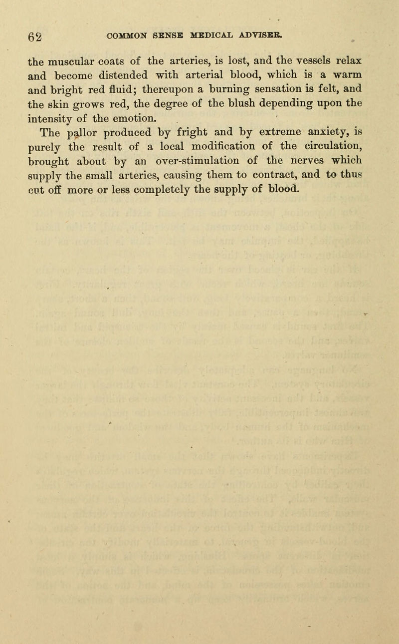 the muscular coats of the arteries, is lost, and the vessels relax and become distended with arterial blood, which is a warm and bright red fluid; thereupon a burning sensation is felt, and the skin grows red, the degree of the blush depending upon the intensity of the emotion. The pallor produced by fright and by extreme anxiety, is purely the result of a local modification of the circulation, brought about by an over-stimulation of the nerves which supply the small arteries, causing them to contract, and to thus cut off more or less completely the supply of blood.