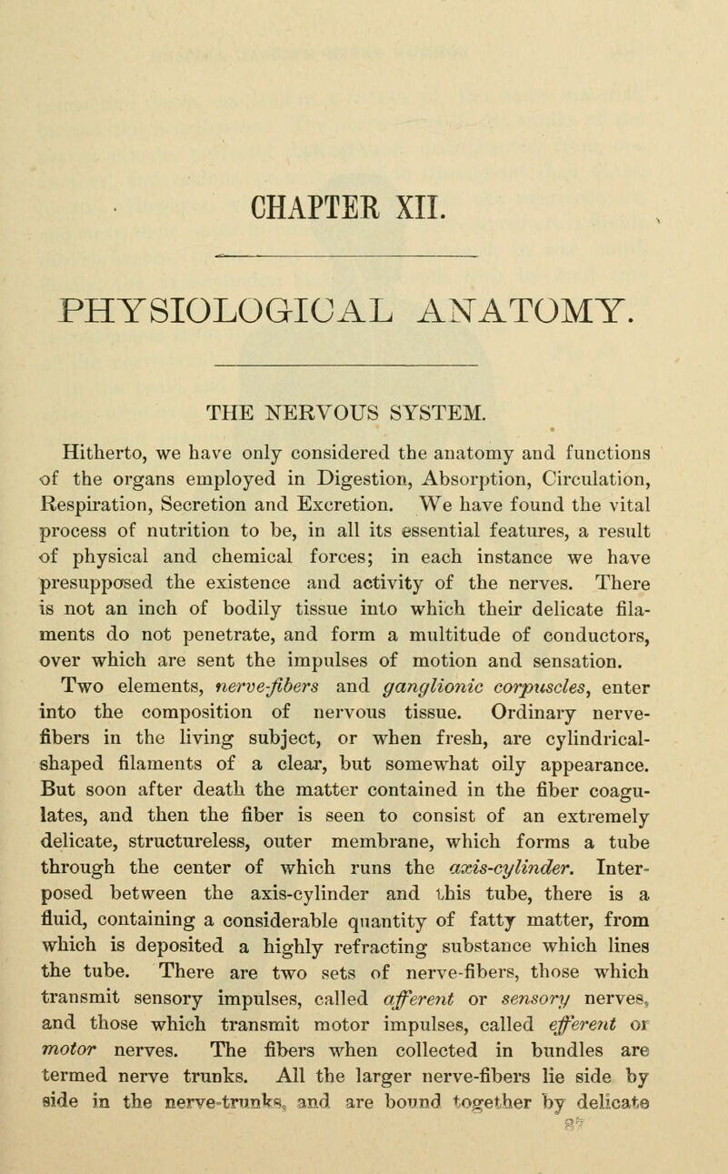 PHYSIOLOGICAL ANATOMY. THE NERVOUS SYSTEM. Hitherto, we have only considered the anatomy and functions of the organs employed in Digestion, Absorption, Circulation, Respkation, Secretion and Excretion. We have found the vital process of nutrition to be, in all its essential features, a result of physical and chemical forces; in each instance we have presupposed the existence and activity of the nerves. There is not an inch of bodily tissue into which their delicate fila- ments do not i^enetrate, and form a multitude of conductors, over which are sent the impulses of motion and sensation. Two elements, nerve-fibers and ganglionic corpuscles^ enter into the composition of nervous tissue. Ordinary nerve- fibers in the living subject, or when fresh, are cylindrical- shaped filaments of a clear, but somewhat oily appearance. But soon after death the matter contained in the fiber coagu- lates, and then the fiber is seen to consist of an extremely delicate, structureless, outer membrane, which forms a tube through the center of which runs the axis-cylinder. Inter- posed between the axis-cylinder and this tube, there is a fluid, containing a considerable quantity of fatty matter, from which is deposited a highly refracting substance which lines the tube. There are two sets of nerve-fibers, those which transmit sensory impulses, called afferent or sensory nerves, and those which transmit motor impulses, called eff'erent or motor nerves. The fibers when collected in bundles are termed nerve trunks. All the larger nerve-fibers lie side by side in the nerve-trunks, and are bound together by delicate