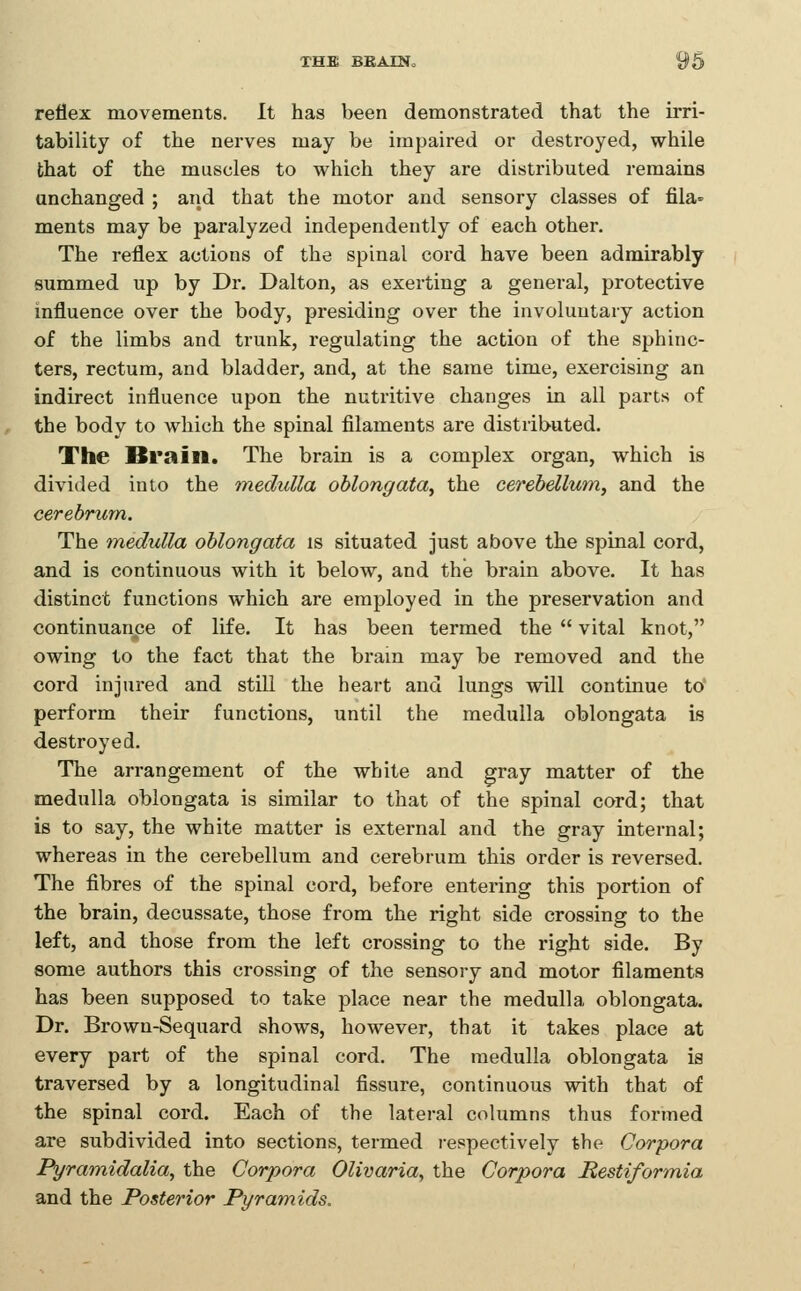 reflex movements. It has been demonstrated that the irri- tability of the nerves may be impaired or destroyed, while that of the muscles to which they are distributed remains unchanged ; and that the motor and sensory classes of fila ments may be paralyzed independently of each other. The reflex actions of the spinal cord have been admirably summed up by Dr. Dalton, as exerting a general, protective influence over the body, presiding over the involuntary action of the limbs and trunk, regulating the action of the sphinc- ters, rectum, and bladder, and, at the same time, exercising an indirect influence upon the nutritive changes in all parts of the body to which the spinal filaments are distributed. The Brain. The brain is a complex organ, which is divided into the medulla oblongata^ the cerebellum, and the cerebrum. The medulla oblongata is situated just above the spinal cord, and is continuous with it below, and the brain above. It has distinct functions which are employed in the preservation and continuance of life. It has been termed the  vital knot, owing to the fact that the bram may be removed and the cord injured and still the heart and lungs will continue to perform their functions, until the medulla oblongata is destroyed. The arrangement of the white and gray matter of the medulla oblongata is similar to that of the spinal cord; that is to say, the white matter is external and the gray internal; whereas in the cerebellum and cerebrum this order is reversed. The fibres of the spinal cord, before entering this portion of the brain, decussate, those from the right side crossing to the left, and those from the left crossing to the right side. By some authors this crossing of the sensory and motor filaments has been supposed to take place near the medulla oblongata. Dr. Brown-Sequard shows, however, that it takes place at every part of the spinal cord. The medulla oblongata is traversed by a longitudinal fissure, continuous with that of the spinal cord. Each of the lateral columns thus formed are subdivided into sections, termed respectively the Corpora Pyramidalia, the Corpora Olivaria, the Corpora Restiformia and the Posterior Pyramids.