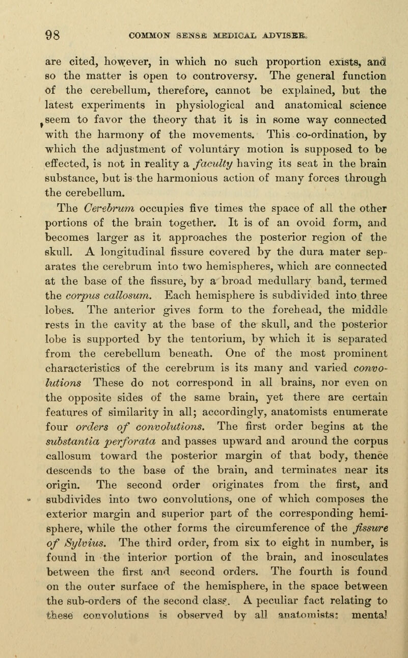 are cited, however, in which no such proportion exists, and so the matter is open to controversy. The general function of the cerebellum, therefore, cannot be explained, but the latest experiments in physiological and anatoniical science seem to favor the theory that it is in some way connected with the harmony of the movements. This co-ordination, by which the adjustment of voluntary motion is supposed to be effected, is not in reality a faculty having its seat in the brain substance, but is the harmonious action of many forces through the cerebellum. The Cerebrum occupies five times the space of all the other portions of the brain together. It is of an ovoid form, and becomes larger as it approaches the posterior region of the skull. A longitudinal fissure covered by the dura mater sep- arates the cerebrum into two hemispheres, which are connected at the base of the fissure, by a broad medullary band, termed the corpus callosum. Each hemisphere is subdivided into three lobes. The anterior gives form to the forehead, the middle rests in the cavity at the base of the skull, and the posterior lobe is supported by the tentorium, by which it is separated from the cerebellum beneath. One of the most prominent characteristics of the cerebrum is its many and varied convo- lutions These do not correspond in all brains, nor even on the opposite sides of the same brain, yet there are certain features of similarity in all; accordingly, anatomists enumerate four orders of convolutions. The first order begins at the substantia perforata and passes upward and around the corpus callosum toward the posterior margin of that body, thence descends to the base of the brain, and terminates near its origin. The second order originates from the first, and subdivides into two convolutions, one of which composes the exterior margin and superior part of the corresponding hemi- sphere, while the other forms the circumference of the fissure of Sylvius. The third order, from six to eight in number, is found in the interior portion of the brain, and inosculates between the first and second orders. The fourth is found on the outer surface of the hemisphere, in the space between the sub-orders of the second clasf. A peculiar fact relating to these convolutions is observed by all anatomists; mental