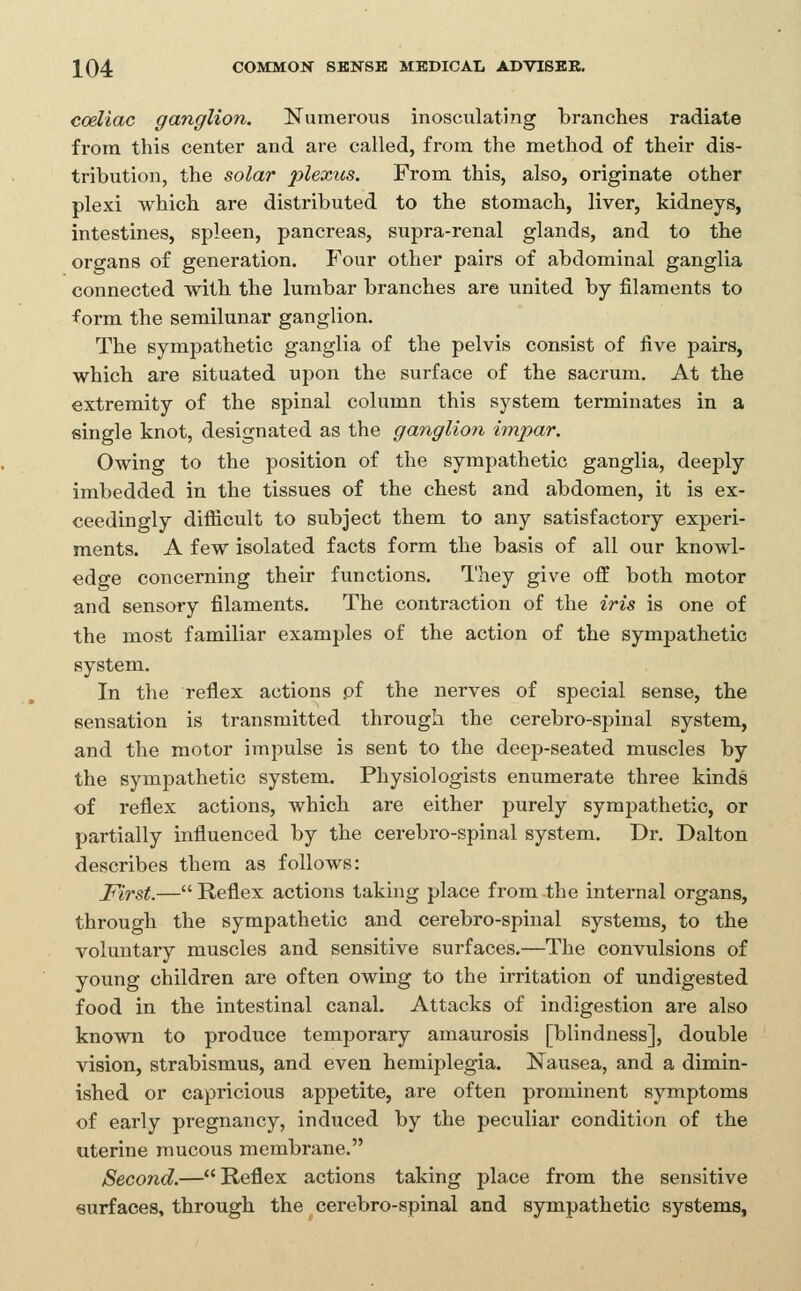 coeliac ganglion. Numerous inosculating branches radiate from this center and are called, from the method of their dis- tribution, the solar plexus. From this, also, originate other plexi which are distributed to the stomach, liver, kidneys, intestines, spleen, pancreas, supra-renal glands, and to the organs of generation. Four other pairs of abdominal ganglia connected with the lumbar branches are united by filaments to form the semilunar ganglion. The sympathetic ganglia of the pelvis consist of five pairs, which are situated upon the surface of the sacrum. At the extremity of the spinal column this system terminates in a single knot, designated as the ganglion impar. Owing to the position of the sympathetic ganglia, deeply imbedded in the tissues of the chest and abdomen, it is ex- ceedingly diflicult to subject them to any satisfactory experi- ments. A few isolated facts form the basis of all our knowl- edge concerning their functions. They give off both motor and sensory filaments. The contraction of the iris is one of the most familiar examples of the action of the sympathetic system. In the reflex actions pf the nerves of special sense, the sensation is transmitted through the cerebro-spinal system, and the motor impulse is sent to the deep-seated muscles by the sympathetic system. Physiologists enumerate three kinds of reflex actions, which are either purely sympathetic, or partially influenced by the cerebro-spinal system. Dr. Dalton describes them as follows: First.—Reflex actions taking place from the internal organs, through the sympathetic and cerebro-spinal systems, to the voluntary muscles and sensitive surfaces.—The convulsions of young children are often owing to the irritation of undigested food in the intestinal canal. Attacks of indigestion are also known to produce temporary amaurosis [blindness], double vision, strabismus, and even hemiplegia. Nausea, and a dimin- ished or capricious appetite, are often prominent symptoms of early pregnancy, induced by the peculiar condition of the uterine mucous membrane. Second.—Reflex actions taking place from the sensitive surfaces, through the cerebro-spinal and sympathetic systems,
