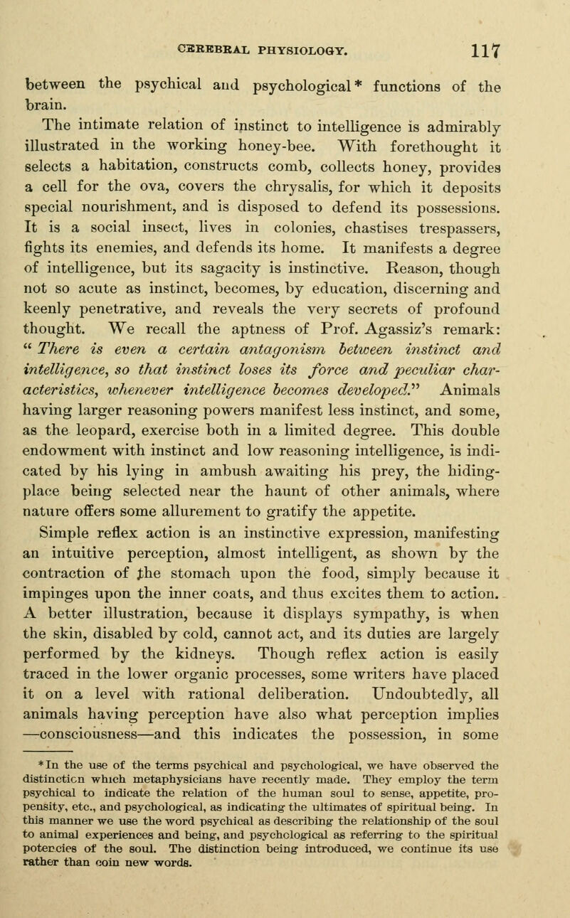 between the psychical aud psychological* functions of the brain. The intimate relation of instinct to intelligence is admirably illustrated in the working honey-bee. With forethought it selects a habitation, constructs comb, collects honey, provides a cell for the ova, covers the chrysalis, for which it deposits special nourishment, and is disposed to defend its possessions. It is a social insect, lives in colonies, chastises trespassers, fights its enemies, and defends its home. It manifests a degree of intelligence, but its sagacity is instinctive. Reason, though not so acute as instinct, becomes, by education, discerning and keenly penetrative, and reveals the very secrets of profound thought. We recall the aptness of Prof. Agassiz's remark:  There is even a certain aiitagonism between instinct and intelligence, so that instinct loses its force and peculiar char- acteristics, whenever intelligence becomes developed^ Animals having larger reasoning powers manifest less instinct, and some, as the leopard, exercise both in a limited degree. This double endowment with instinct and low reasoning intelligence, is indi- cated by his lying in ambush awaiting his prey, the hiding- place being selected near the haunt of other animals, where nature offers some allurement to gratify the appetite. Simple reflex action is an instinctive expression, manifesting an intuitive perception, almost intelligent, as shown by the contraction of Jhe stomach upon the food, simply because it impinges upon the inner coats, and thus excites them to action. A better illustration, because it displays sympathy, is when the skin, disabled by cold, cannot act, and its duties are largely performed by the kidneys. Though reflex action is easily traced in the lower organic processes, some writers have placed it on a level with rational deliberation. Undoubtedly, all animals having perception have also what perception implies —conscioiisness—and this indicates the possession, in some *In the use of the terms psychical and psychological, we have observed the distincticn which metaphysicians have recently made. They employ the term psychical to indicate the relation of the human soul to sense, appetite, pro- pensity, etc., and psychological, as indicating the ultimates of spiritual being. In this manner we use the word psychical as describing the relationship of the soul to animal experiences and being, and psychological as referring to the spiritual potencies of the soul. The distinction being introduced, we continue its use rather than coin new words.