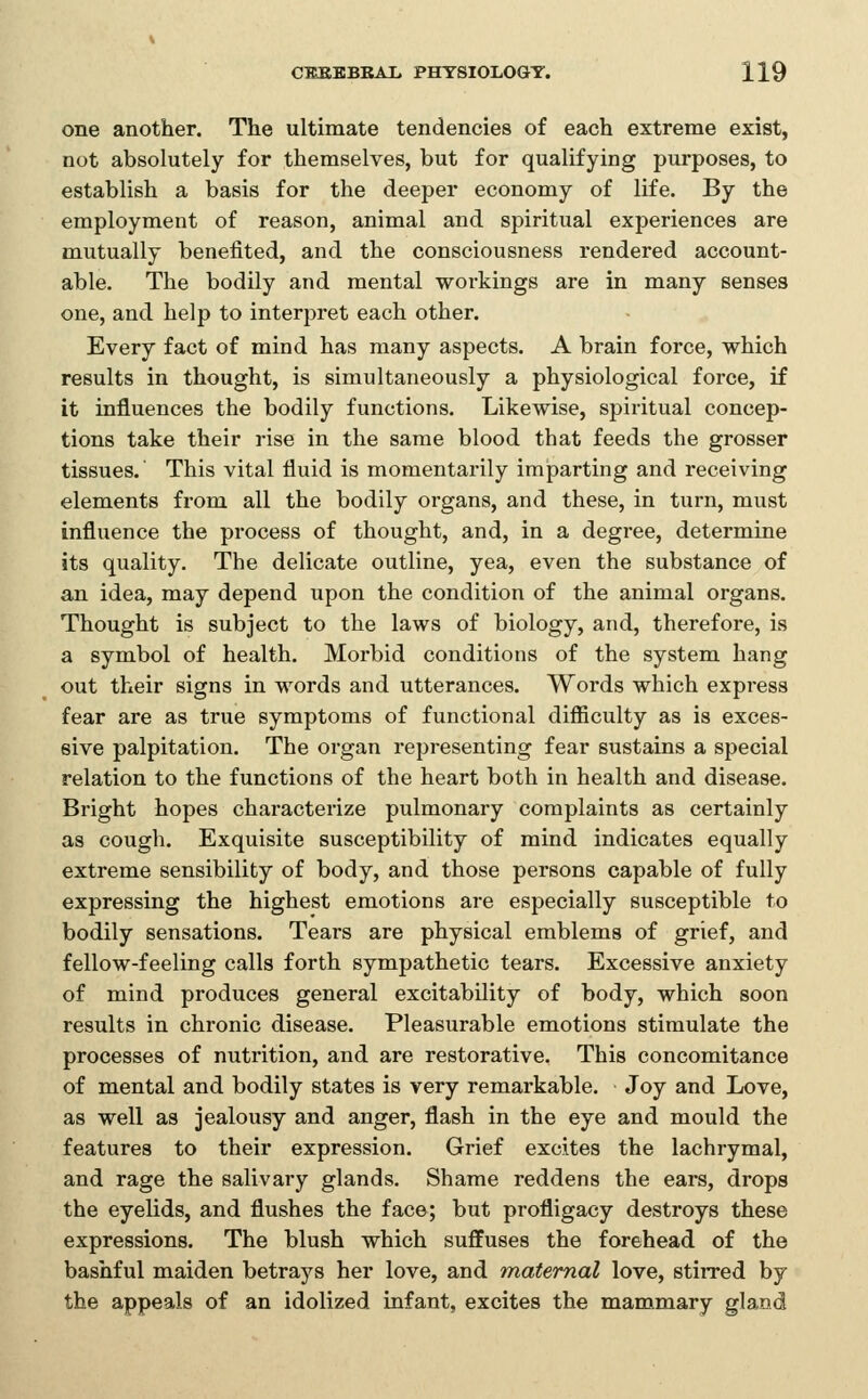 one another. The ultimate tendencies of each extreme exist, not absolutely for themselves, but for qualifying purposes, to establish a basis for the deeper economy of life. By the employment of reason, animal and spiritual experiences are mutually benefited, and the consciousness rendered account- able. The bodily and mental workings are in many senses one, and help to interjDret each other. Every fact of mind has many aspects. A brain force, which results in thought, is simultaneously a physiological force, if it influences the bodily functions. Likewise, spiritual concep- tions take their rise in the same blood that feeds the grosser tissues.' This vital fluid is momentai'ily imparting and receiving elements from all the bodily organs, and these, in turn, must influence the process of thought, and, in a degree, determine its quality. The delicate outline, yea, even the substance of an idea, may depend upon the condition of the animal organs. Thought is subject to the laws of biology, and, therefore, is a symbol of health. Morbid conditions of the system hang out their signs in words and utterances. Words which express fear are as true symptoms of functional difiiculty as is exces- sive palpitation. The organ representing fear sustains a special relation to the functions of the heart both in health and disease. Bright hopes characterize pulmonary complaints as certainly as cough. Exquisite susceptibility of mind indicates equally extreme sensibility of body, and those persons capable of fully expressing the highest emotions are especially susceptible to bodily sensations. Tears are physical emblems of grief, and fellow-feeling calls forth sympathetic tears. Excessive anxiety of mind produces general excitability of body, which soon results in chronic disease. Pleasurable emotions stimulate the processes of nutrition, and are restorative. This concomitance of mental and bodily states is very remarkable. Joy and Love, as well as jealousy and anger, flash in the eye and mould the features to their expression. Grief excites the lachrymal, and rage the salivary glands. Shame reddens the ears, drops the eyelids, and flushes the face; but profligacy destroys these expressions. The blush which suffuses the forehead of the bashful maiden betrays her love, and maternal love, stirred by the appeals of an idolized infant, excites the mammary gland