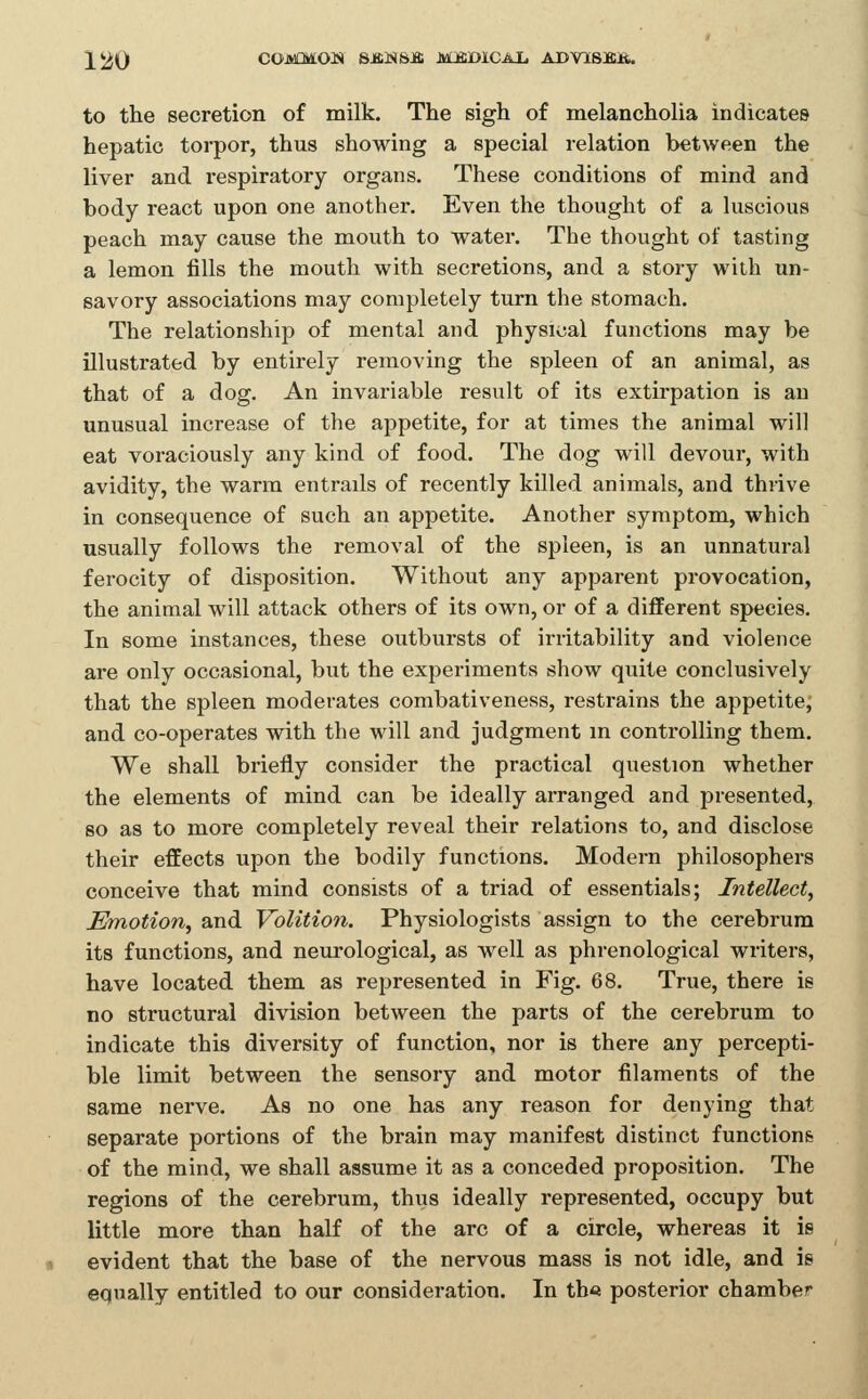 220 COMMON SJffiNSJffi MJffiDlCAI. ADY18BJ&. to the secretion of milk. The sigh of melancholia indicates hepatic torpor, thus showing a special relation between the liver and respiratory organs. These conditions of mind and body react upon one another. Even the thought of a luscious peach may cause the mouth to water. The thought of tasting a lemon fills the mouth with secretions, and a story with un- savory associations may completely turn the stomach. The relationship of mental and physical functions may be illustrated by entirely removing the spleen of an animal, as that of a dog. An invariable result of its extirpation is an unusual increase of the appetite, for at times the animal will eat voraciously any kind of food. The dog will devour, with avidity, the warm entrails of recently killed animals, and thrive in consequence of such an appetite. Another symptom, which usually follows the removal of the spleen, is an unnatural ferocity of disposition. Without any apparent provocation, the animal will attack others of its own, or of a different species. In some instances, these outbursts of irritability and violence are only occasional, but the experiments show quite conclusively that the spleen moderates combativeness, restrains the appetite, and co-operates with the will and judgment in controlling them. We shall briefly consider the practical question whether the elements of mind can be ideally arranged and presented, so as to more completely reveal their relations to, and disclose their effects upon the bodily functions. Modern philosophers conceive that mind consists of a triad of essentials; Intellect, Emotion, and Volition. Physiologists assign to the cerebrum its functions, and neurological, as well as phrenological writers, have located them as represented in Fig. 68. True, there is no structural division between the parts of the cerebrum to indicate this diversity of function, nor is there any percepti- ble limit between the sensory and motor filaments of the same nerve. As no one has any reason for denying that separate portions of the brain may manifest distinct functions of the mind, we shall assume it as a conceded proposition. The regions of the cerebrum, thus ideally represented, occupy but little more than half of the arc of a circle, whereas it is evident that the base of the nervous mass is not idle, and is equally entitled to our consideration. In th« posterior chamber i