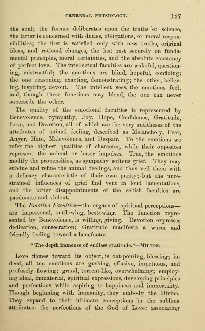 the soul; the former deliberates upon the truths of science, the latter is concerned with duties, obligations, or moral respon- sibilities; the first is satisfied only with new truths, original ideas, and rational changes, the last rest securely on funda- mental principles, moral certainties, and the absolute constancy of perfect love. The intellectual faculties are wakeftd, question- ing, mistrustful; the emotions are blind, hopeful, confiding: the one reasoning, exacting, demonstrating; the other, believ- ing, inspiring, devout. The intellect sees, the emotions feel; and, though these functions may blend, the one can never supersede the other. The quality of the emotional faculties is represented by Benevolence, Sympathy, Joy, Hope, Confidence, Gratitude, Love, and Devotion, all of which are the very antitheses of the attributes of animal feeling, described as Melancholy, Fear, Anger, Hate, Malevolence, and Despair. To the emotions we refer the highest qualities of character, while their opposites represent the animal or baser impulses. True, the emotions modify the propensities, as sympathy softens grief. They may subdue and refine the animal feelings, and thus veil them with a delicacy characteristic of their own purity; but the unre- strained influences of grief find vent in loud lamentations, and the bitter disappointments of the selfish faculties are passionate and violent. The Emotive Faculties—the organs of spiritual perceptions— are impersonal, outflowing, bestowing. The function repre- sented by Benevolence, is willing, giving. Devotion expresses dedication, consecration; Gratitude manifests a warm and friendly feeling toward a benefactor. The depth immense of endless gratitude.—Milton. Love flames toward its object, is out-pouring, blessing; in- deed, all tne emotions are gushing, effusive, impetuous, and profusely flowing; grand, torrent-like, overwhelming; employ- ing ideal, immaterial, spiritual expressions, developing principles and perfections while aspiring to happiness and immortality. Though beginning with humanity, they embody the Divine. They expand to their ultimate conceptions in the sublime attributes^ the perfections of the God of Love; associating