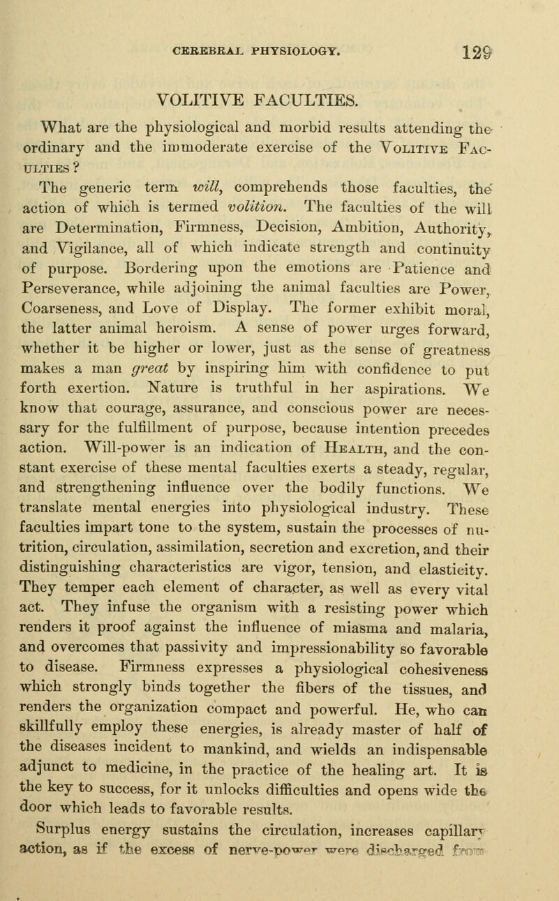 VOLITIVE FACULTIES. What are the physiological and morbid results attending the ordinary and the immoderate exercise of the Volitive Fac- ulties ? The generic term will^ comprehends those faculties, the' action of which is termed volition. The faculties of the will are Determination, Firmness, Decision, Ambition, Authority^ and Vigilance, all of which indicate strength and continuity of purpose. Bordering upon the emotions are Patience and Perseverance, while adjoining the animal faculties are Power, Coarseness, and Love of Display. The former exhibit moral, the latter animal heroism. A sense of power urges forward, whether it be higher or lower, just as the sense of greatness makes a man great by inspiring him with confidence to put forth exertion. Nature is truthful in her aspirations. We know that courage, assurance, and conscious power are neces- sary for the fulfillment of purpose, because intention precedes action. Will-power is an indication of Health, and the con- stant exercise of these mental faculties exerts a steady, regular, and strengthening influence over the bodily functions. We translate mental energies into physiological industry. These faculties impart tone to the system, sustain the processes of nu- trition, circulation, assimilation, secretion and excretion, and their distinguishing characteristics are vigor, tension, and elasticity. They temper each element of character, as well as every vital act. They infuse the organism with a resisting power which renders it proof against the influence of miasma and malaria, and overcomes that passivity and impressionability so favorable to disease. Firmness expresses a physiological cohesiveness which strongly binds together the fibers of the tissues, and renders the organization compact and powerful. He, who can skillfully employ these energies, is already master of half of the diseases incident to mankind, and wields an indispensable adjunct to medicine, in the practice of the healing art. It °m the key to success, for it unlocks difficulties and opens wide the door which leads to favorable results. Surplus energy sustains the circulation, increases capillary action, as if the excess of nerve-powt>r were diwobare^ed fjmw