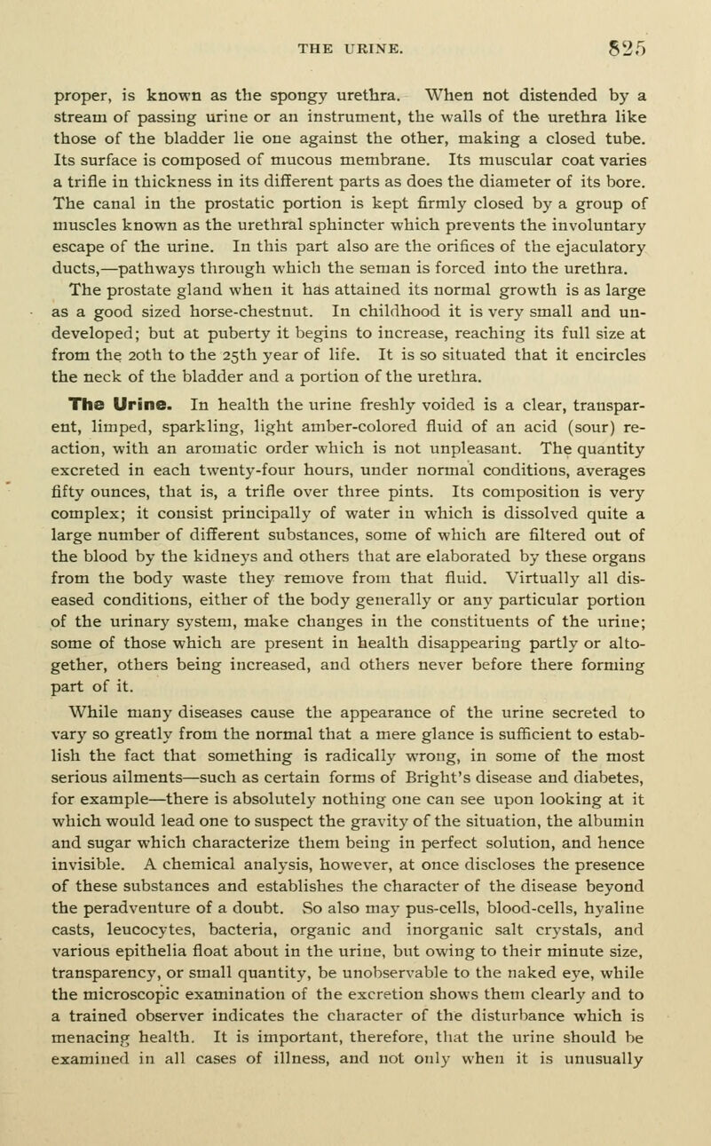 proper, is known as the spongy urethra. When not distended by a stream of passing urine or an instrument, the walls of the urethra like those of the bladder lie one against the other, making a closed tube. Its surface is composed of mucous membrane. Its muscular coat varies a trifle in thickness in its different parts as does the diameter of its bore. The canal in the prostatic portion is kept firmly closed by a group of muscles known as the urethral sphincter which prevents the involuntary escape of the urine. In this part also are the orifices of the ejaculatory ducts,—pathways through which the seman is forced into the urethra. The prostate gland when it has attained its normal growth is as large as a good sized horse-chestnut. In childhood it is very small and un- developed; but at puberty it begins to increase, reaching its full size at from the 20th to the 25th year of life. It is so situated that it encircles the neck of the bladder and a portion of the urethra. The Urine. In health the urine freshly voided is a clear, transpar- ent, limped, sparkling, light amber-colored fluid of an acid (sour) re- action, with an aromatic order which is not unpleasant. The quantity excreted in each twenty-four hours, under normal conditions, averages fifty ounces, that is, a trifle over three pints. Its composition is very complex; it consist principally of water in which is dissolved quite a large number of different substances, some of which are filtered out of the blood by the kidneys and others that are elaborated by these organs from the body waste they remove from that fluid. Virtually all dis- eased conditions, either of the body generally or any particular portion of the urinary system, make changes in the constituents of the urine; some of those which are present in health disappearing partly or alto- gether, others being increased, and others never before there forming part of it. While many diseases cause the appearance of the urine secreted to vary so greatly from the normal that a mere glance is sufficient to estab- lish the fact that something is radically wrong, in some of the most serious ailments—such as certain forms of Bright's disease and diabetes, for example—there is absolutely nothing one can see upon looking at it which would lead one to suspect the gravity of the situation, the albumin and sugar which characterize them being in perfect solution, and hence invisible. A chemical analysis, however, at once discloses the presence of these substances and establishes the character of the disease beyond the peradventure of a doubt. So also may pus-cells, blood-cells, hyaline casts, leucocytes, bacteria, organic and inorganic salt crystals, and various epithelia float about in the urine, but owing to their minute size, transparency, or small quantity, be unobservable to the naked eye, while the microscopic examination of the excretion shows them clearly and to a trained observer indicates the character of the disturbance which is menacing health. It is important, therefore, that the urine should be examined in all cases of illness, and not only when it is unusually