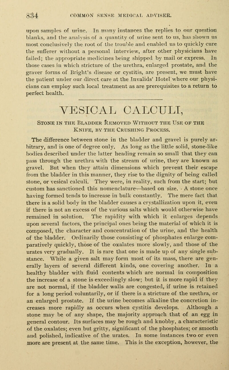 upon samples of urine. In many instances the replies to our question blanks, and the analysis of a quantity of urine sent to us, has shown us most conclusively the root of the trouble and enabled us to quickly cure the sufferer without a personal interview, after other physicians have failed; the appropriate medicines being shipped by mail or express. In those cases in whicli stricture of the urethra, enlarged prostate, and the graver forms of Bright's disease or cystitis, are present, we must have the patient under our direct care at the Invalids' Hotel where our physi- cians can employ such local treatment as are prerequisites to a return to perfect health. VESICAL OALCULT, Stone in the Bi,adder IIemoved Without the Use of the Knife, by the Crushing Process. The difference between stone in the bladder and gravel is purely ar- bitrary, and is one of degree only. As long as the little solid, stone-like bodies described under the latter heading remain so small that they can pass through the urethra with the stream of urine, they are known as gravel. But when they attain dimensions which prevent their escape from the bladder in this manner, they rise to the dignity of being called stone, or vesical calculi. They were, in reality, such from the start; but custom has sanctioned this nomenclature—based on size. ■ A stone once having formed tends to increase in bulk constantly. The mere fact thai, there is a solid body in the bladder causes a cr3'stallization upon it, even if there is not an excess of the various salts which would otherwise have remained in solution. The rapidity with which it enlarges depends upon several factors, the principal ones being the material of which it is composed, the character and concentration of the urine, and the health of the bladder. Ordinarily those consisting of phosphates enlarge com- paratively quickly, those of the oxalates more slowly, and those of the urates very gradually. It is rare that one is made up of any single sub- stance. While a given salt may form most of its mass, there are gen- erally layers of several different kinds, one covering another. In a healthy bladder with fluid contents which are normal in composition the increase of a stone is exceedingly slow; but it is more rapid if they are not normal, if the bladder walls are congested, if urine is retained for a long period voluntarily, or if there is a stricture of the urethra, or an enlarged prostate. If the urine becomes alkaline the concretion in- creases more rapidly as occurs when cystitis develops. Although a stone may be of any shape, the majority approach that of an egg in general contour. Its surfaces may be rough and knobby, a characteristic of the oxalates; even but gritty, significant of the phosphates; or smooth and polished, indicative of the urates. In some instances two or even more are present at the same time. This is the exception, however, the