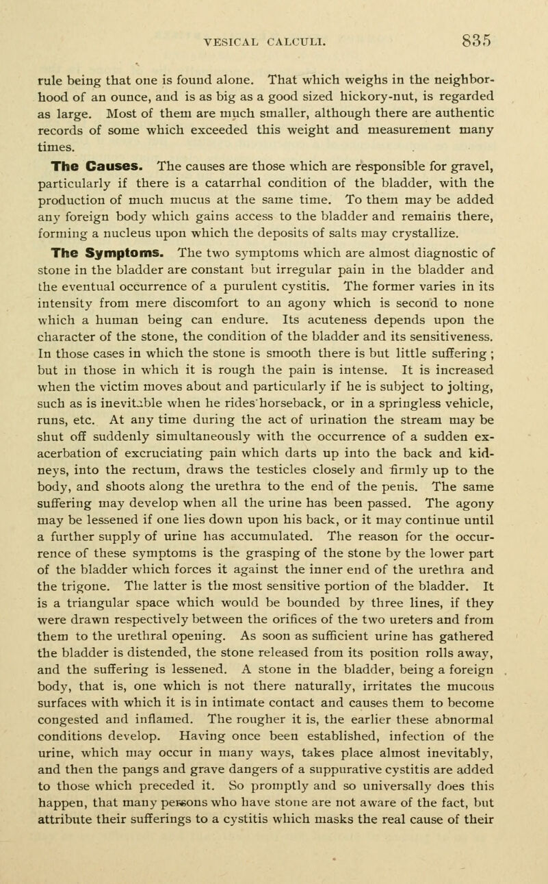 rule being that one is found alone. That which weighs in the neighbor- hood of an ounce, and is as big as a good sized hickory-nut, is regarded as large. Most of them are much smaller, although there are authentic records of some which exceeded this weight and measurement many times. The Causes. The causes are those which are responsible for gravel, particularly if there is a catarrhal condition of the bladder, with the production of much mucus at the same time. To them may be added any foreign body which gains access to the bladder and remains there, forming a nucleus upon which the deposits of salts may crystallize. The Symptoms. The two symptoms which are almost diagnostic of stone in the bladder are constant but irregular pain in the bladder and the eventual occurrence of a purulent cystitis. The former varies in its intensity from mere discomfort to an agony which is second to none which a human being can endure. Its acuteness depends upon the character of the stone, the condition of the bladder and its sensitiveness. In those cases in which the stone is smooth there is but little suffering ; but in those in which it is rough the pain is intense. It is increased when the victim moves about and particularly if he is subject to jolting, such as is inevitable when he rides'horseback, or in a springless vehicle, runs, etc. At any time during the act of urination the stream may be shut off suddenly simultaneously with the occurrence of a sudden ex- acerbation of excruciating pain which darts up into the back and kid- neys, into the rectum, draws the testicles closely and iirmly up to the body, and shoots along the urethra to the end of the penis. The same suffering may develop when all the urine has been passed. The agony may be lessened if one lies down upon his back, or it may continue until a further supply of urine has accumulated. The reason for the occur- rence of these symptoms is the grasping of the stone by the lower part of the bladder which forces it against the inner end of the urethra and the trigone. The latter is the most sensitive portion of the bladder. It is a triangular space which would be bounded by three lines, if they were drawn respectively between the orifices of the two ureters and from them to the urethral opening. As soon as sufficient urine has gathered the bladder is distended, the stone released from its position rolls away, and the suffering is lessened. A stone in the bladder, being a foreign body, that is, one which is not there naturally, irritates the mucous surfaces with which it is in intimate contact and causes them to become congested and inflamed. The rougher it is, the earlier these abnormal conditions develop. Having once been established, infection of the urine, which may occur in many ways, takes place almost inevitably, and then the pangs and grave dangers of a suppurative cystitis are added to those which preceded it. So promptly and so universally does this happen, that many pereons who have stone are not aware of the fact, but attribute their sufferings to a cystitis which masks the real cause of their