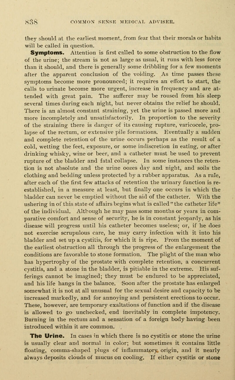 thej' should al tlic earliest moment, from fear that their morals or habits will be called in question. Symptoms. Attention is first called to some obstruction to the flow of the urine; the stream is not as large as usual, it runs with less force than it should, and there is generally some dribbling for a few moments after the apparent conclusion of the voiding. As time passes these symptoms become more pronounced; it requires an effort to start, the calls to urinate become more urgent, increase in frequency and are at- tended with great pain. The sufferer may be roused from his sleep several times during each night, but never obtains the relief he should. There is an almost constant straining, yet the urine is passed more and more incompletely and unsatisfactorily. In proportion to the severity of the straining there is danger of its causing rupture, varicocele, pro- lapse of the rectum, or extensive pile formations. Eventually a sudden and complete retention of the urine occurs perhaps as the result of a cold, wetting the feet, exposure, or some indiscretion in eating, or after drinking whisky, wine or beer, and a catheter must be used to prevent rupture of the bladder and fatal collapse. In some instances the reten- tion is not absolute and the urine oozes day and night, and soils the clothing and bedding unless protected by a rubber apparatus. As a rule, after each of the first few attacks of retention the urinary function is re- established, in a measure at least, but finally one occurs in which the bladder can never be emptied without the aid of the catheter. With the ushering in of this state of affairs begins what is called  the catheter life of the individual. Altbough he may pass some months or years in com- parative comfort and sense of security, he is in constant jeopardy, as his disease will progress until his catheter becomes useless; or, if he does not exercise scrupulous care, he may carry infection with it into his bladder and set up a cystitis, for which it is ripe. From the moment of the earliest obstruction all through the progress of the enlargement the conditions are favorable to stone formation. The plight of the man who has hj'pertrophy of the prostate with complete retention, a concurrent cystitis, and a stone in the bladder, is pitiable in the extreme. His suf- ferings cannot be imagined; they miist be endured to be appreciated, and his life hangs in the balance. Soon after the prostate has enlarged somewhat it is not at all unusual for the sexual desire and capacity to be increased markedly, and for annoying and persistent erections to occur. These, however, are temporary exaltations of function and if the disease is allowed to go unchecked, end inevitably in complete impotency. Burning in the rectum and a sensation of a foreign body having been introduced within it are common. The Urine. In cases in which there is no cystitis or stone the urine is usually clear and normal in color; but sometimes it contains little floating, comma-shaped plugs of inflammatory origin, and it nearly always deposits clouds of mucus on cooling, If either cystitis or stone