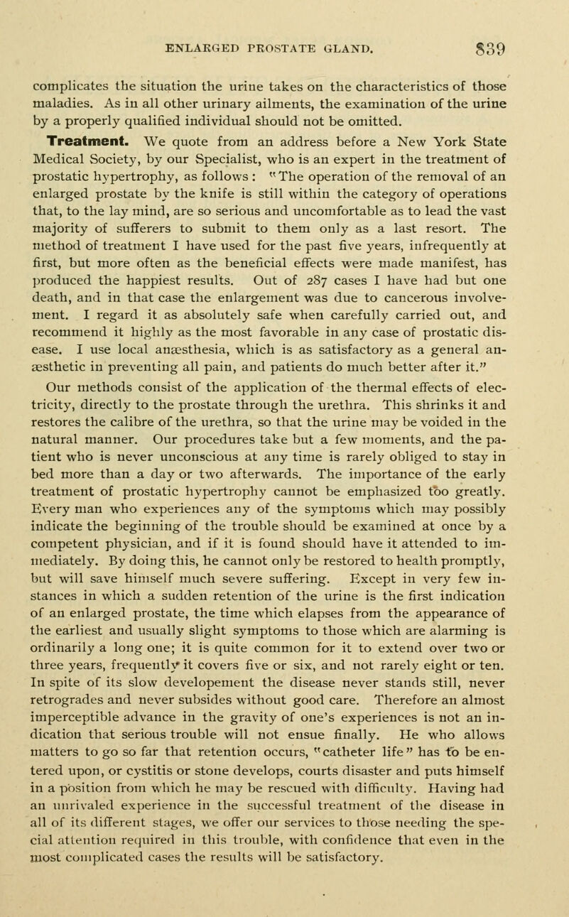 complicates the situation the urine takes on the characteristics of those maladies. As in all other urinary ailments, the examination of the urine by a properly qualified individual should not be omitted. Treatment. We quote from an address before a New York State Medical Society, by our Specialist, who is an expert in the treatment of prostatic hypertrophy, as follows : The operation of the removal of an enlarged prostate by the knife is still within the category of operations that, to the lay mind, are so serious and uncomfortable as to lead the vast majority of sufferers to submit to them only as a last resort. The method of treatment I have used for the past five years, infrequently at first, but more often as the beneficial effects were made manifest, has produced the happiest results. Out of 287 cases I have had but one death, and in that case the enlargement was due to cancerous involve- ment. I regard it as absolutely safe when carefully carried out, and recommend it highly as the most favorable in any case of prostatic dis- ease. I use local anaesthesia, which is as satisfactory as a general an- aesthetic in preventing all pain, and patients do much better after it. Our methods consist of the application of the thermal effects of elec- tricity, directly to the prostate through the urethra. This shrinks it and restores the calibre of the urethra, so that the urine may be voided in the natural manner. Our procedures take but a few moments, and the pa- tient who is never unconscious at any time is rarely obliged to stay in bed more than a day or two afterwards. The importance of the early treatment of prostatic hypertrophy cannot be emphasized too greatly. Every man who experiences any of the symptoms which may possibly indicate the beginning of the trouble should be examined at once by a competent physician, and if it is found should have it attended to im- mediately. By doing this, he cannot only be restored to health promptly, but will save himself much severe suffering. Except in very few in- stances in which a sudden retention of the urine is the first indication of an enlarged prostate, the time which elapses from the appearance of the earliest and usually slight symptoms to those which are alarming is ordinarily a long one; it is quite common for it to extend over two or three years, frequently it covers five or six, and not rarely eight or ten. In spite of its slow developement the disease never stands still, never retrogrades and never subsides without good care. Therefore an almost imperceptible advance in the gravity of one's experiences is not an in- dication that serious trouble will not ensue finally. He who allows matters to go so far that retention occurs,  catheter life  has to be en- tered upon, or cystitis or stone develops, courts disaster and puts himself in a position from which he may be rescued with difficult}'. Having had an luirivaled experience in the siiccessful treatment of the disease in all of its different stages, we offer our services to those needing the spe- cial atletition required in this trouble, with confidence that even in the most complicated cases the results will be satisfactory.